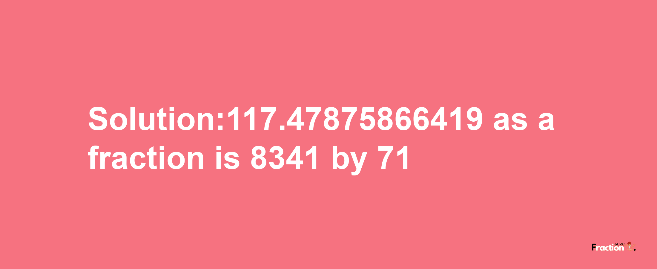 Solution:117.47875866419 as a fraction is 8341/71