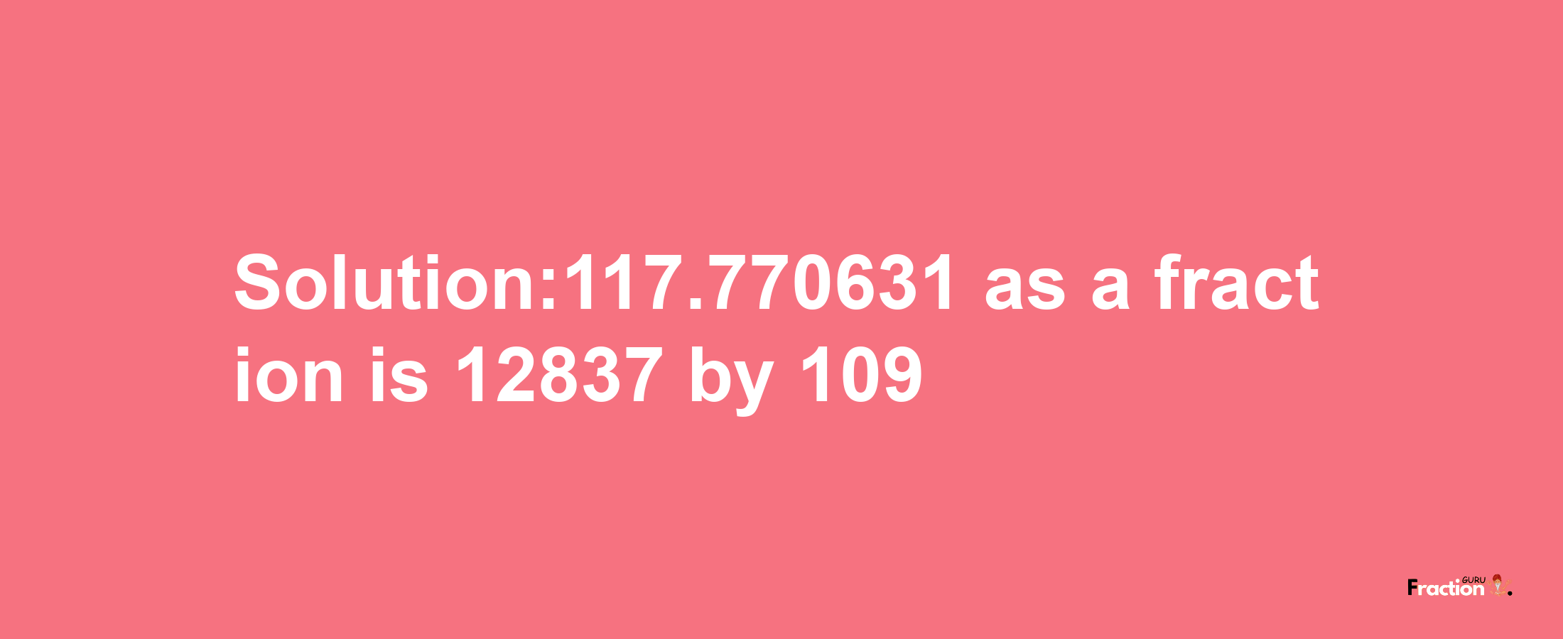 Solution:117.770631 as a fraction is 12837/109