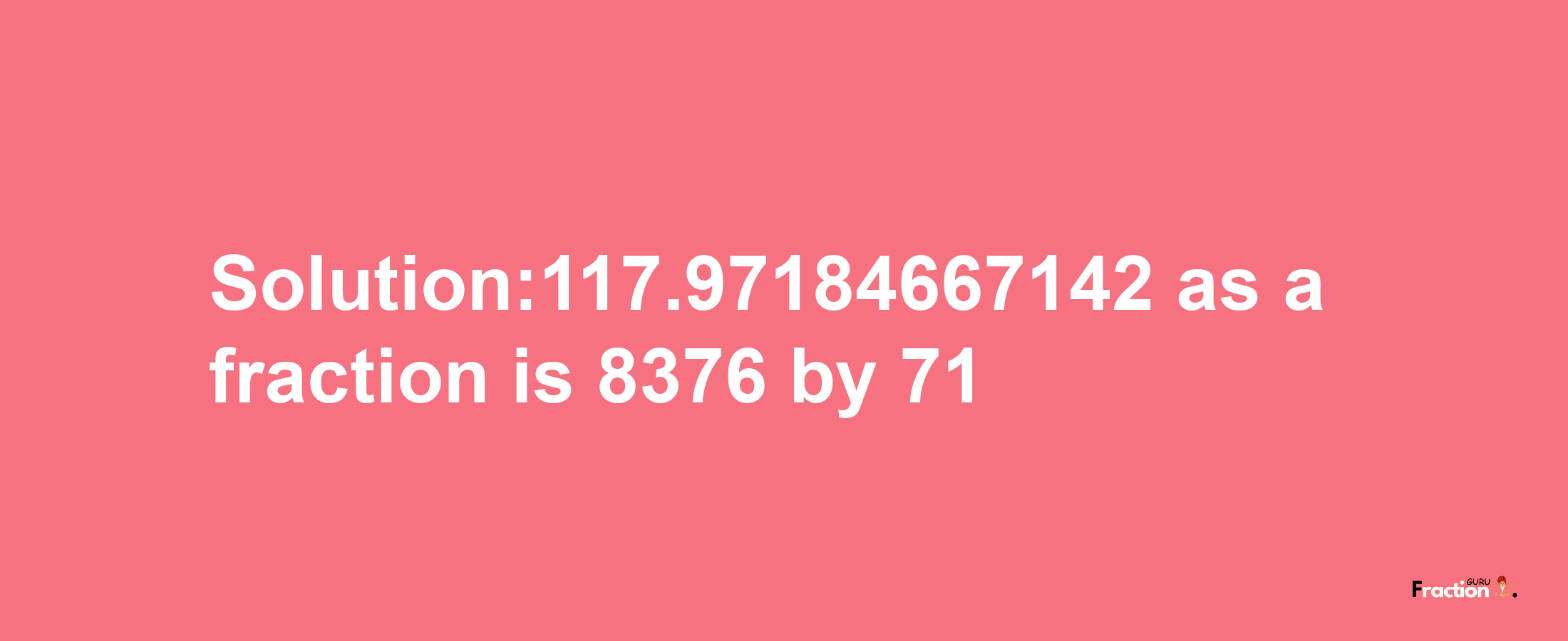 Solution:117.97184667142 as a fraction is 8376/71