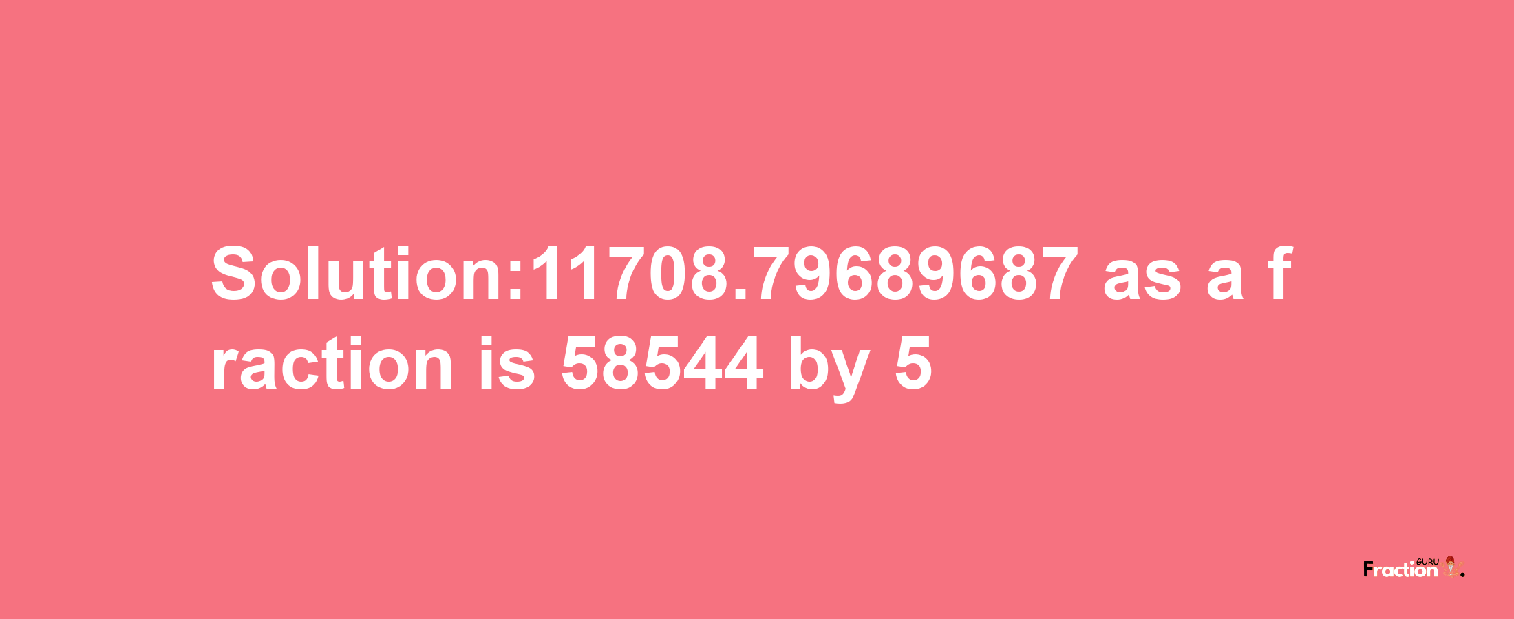 Solution:11708.79689687 as a fraction is 58544/5