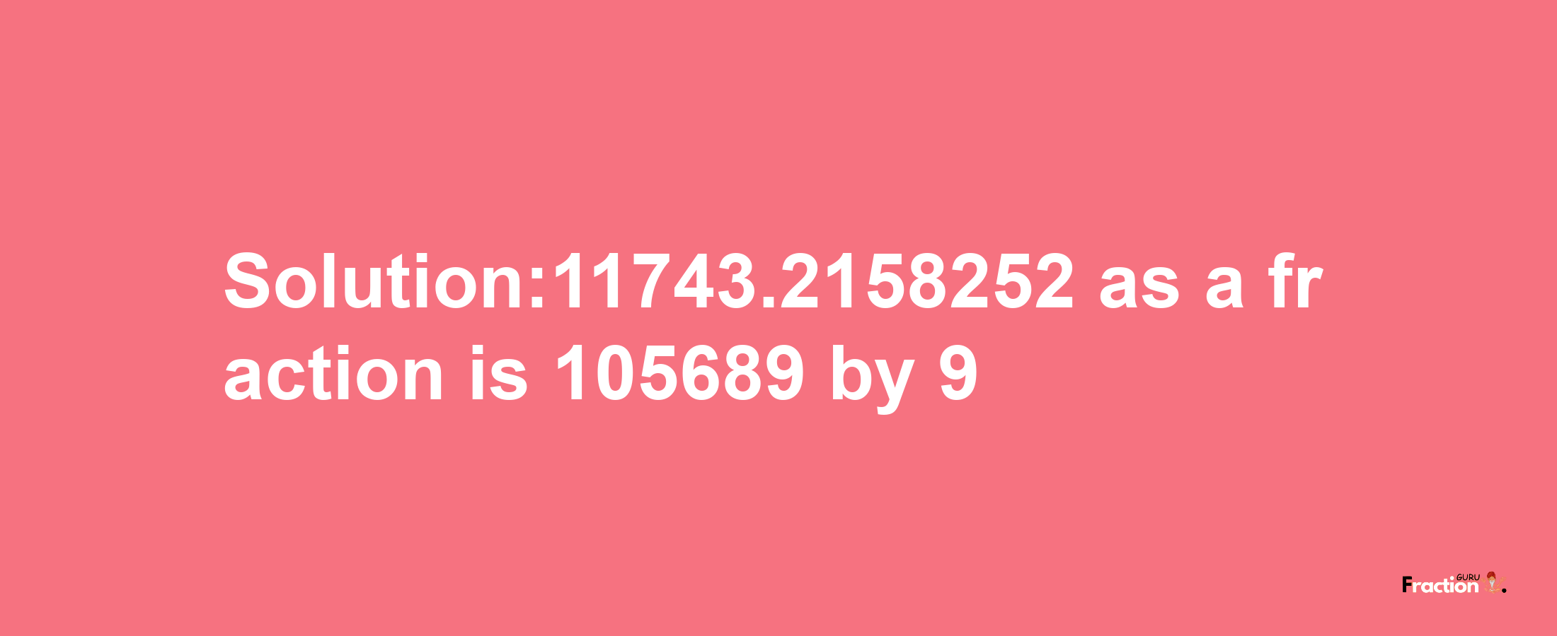 Solution:11743.2158252 as a fraction is 105689/9