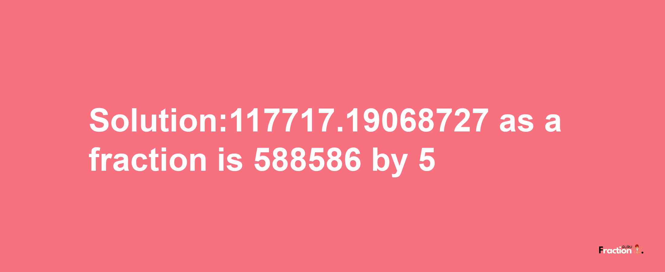 Solution:117717.19068727 as a fraction is 588586/5