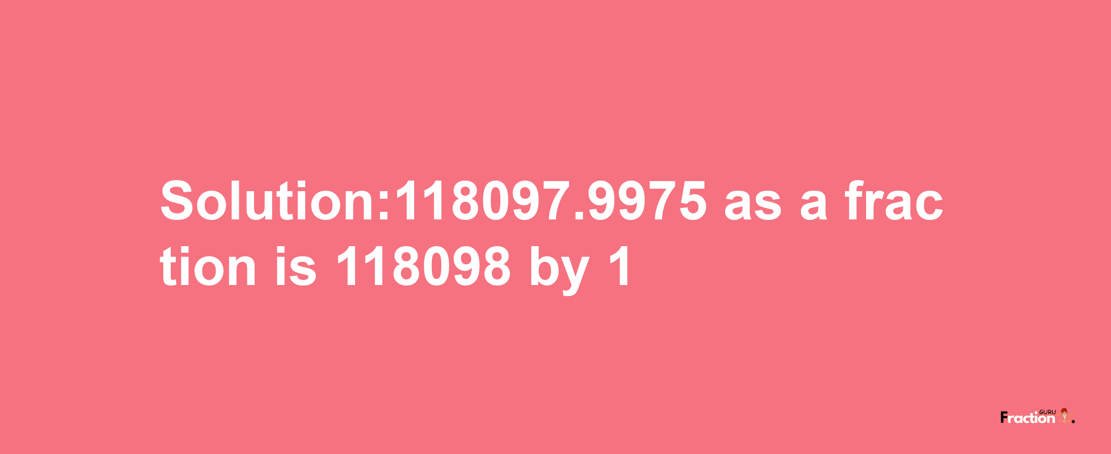 Solution:118097.9975 as a fraction is 118098/1