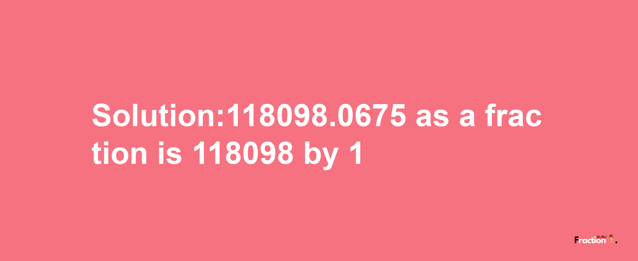 Solution:118098.0675 as a fraction is 118098/1