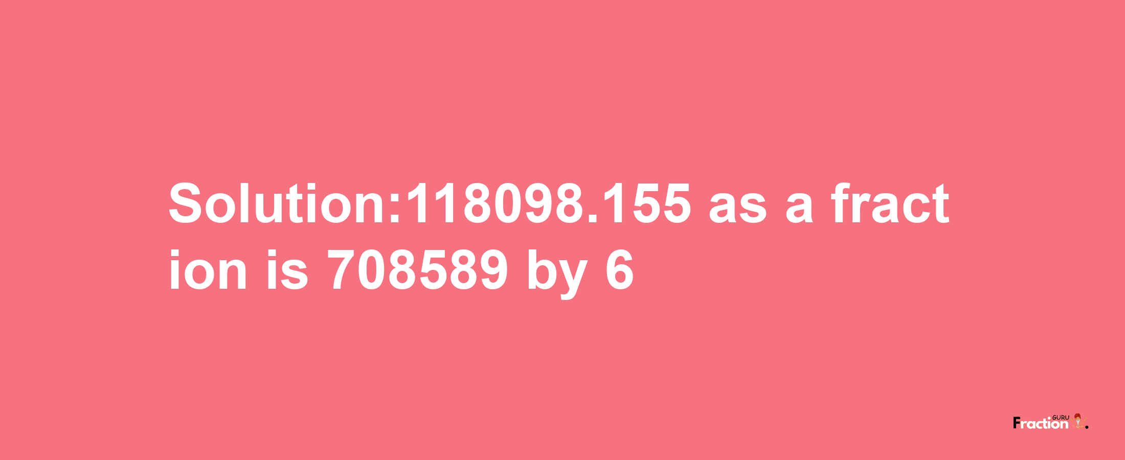 Solution:118098.155 as a fraction is 708589/6