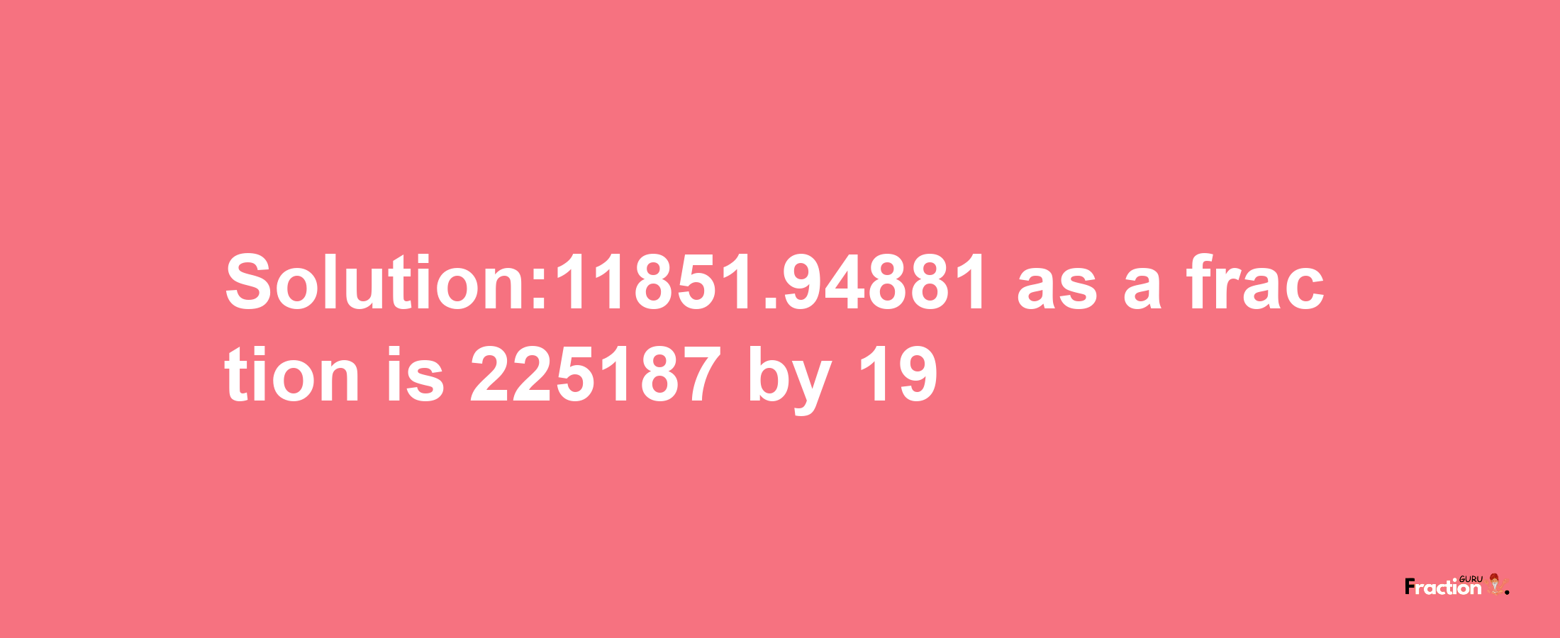 Solution:11851.94881 as a fraction is 225187/19