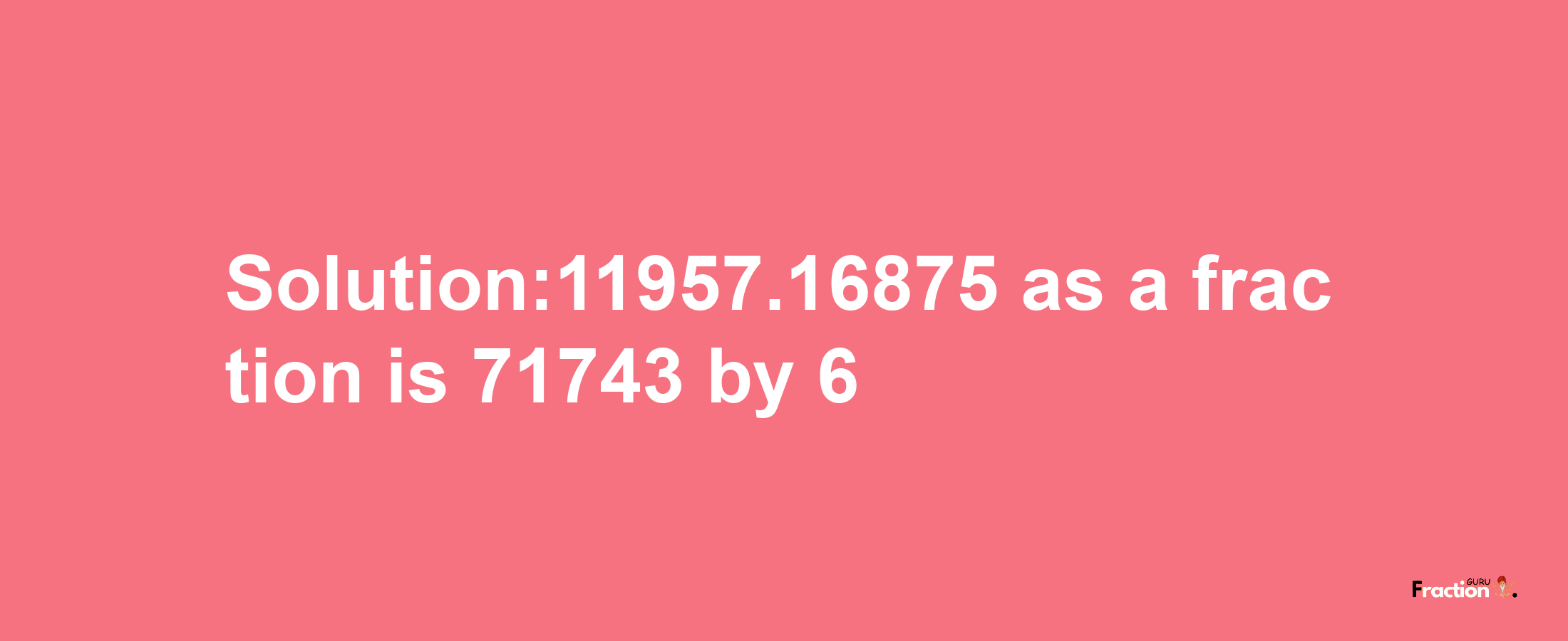 Solution:11957.16875 as a fraction is 71743/6