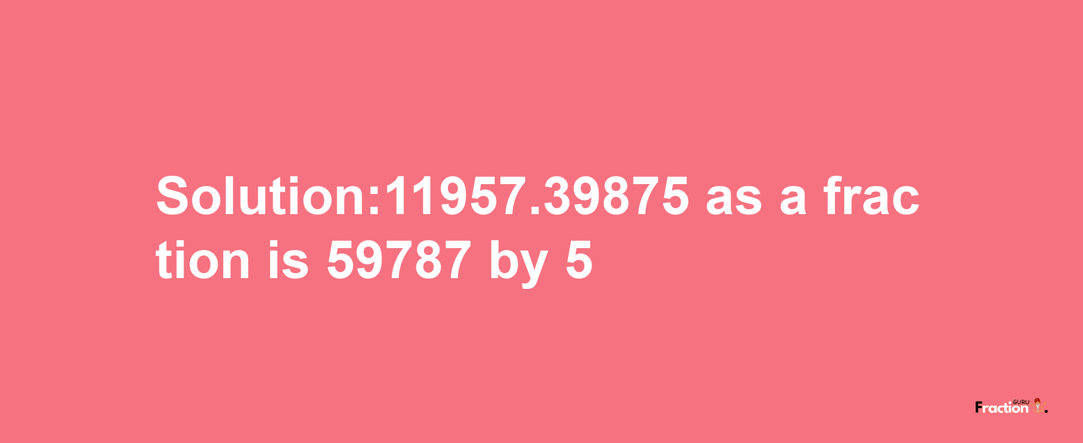 Solution:11957.39875 as a fraction is 59787/5