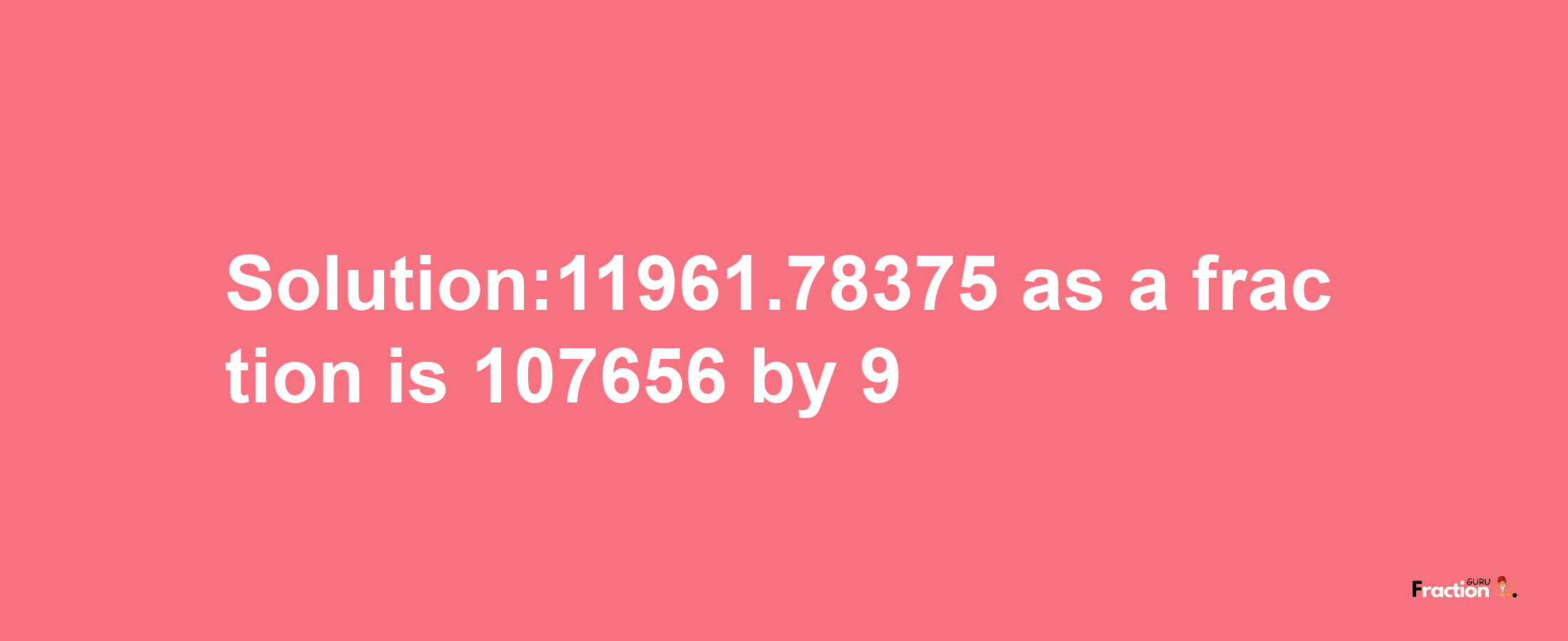 Solution:11961.78375 as a fraction is 107656/9