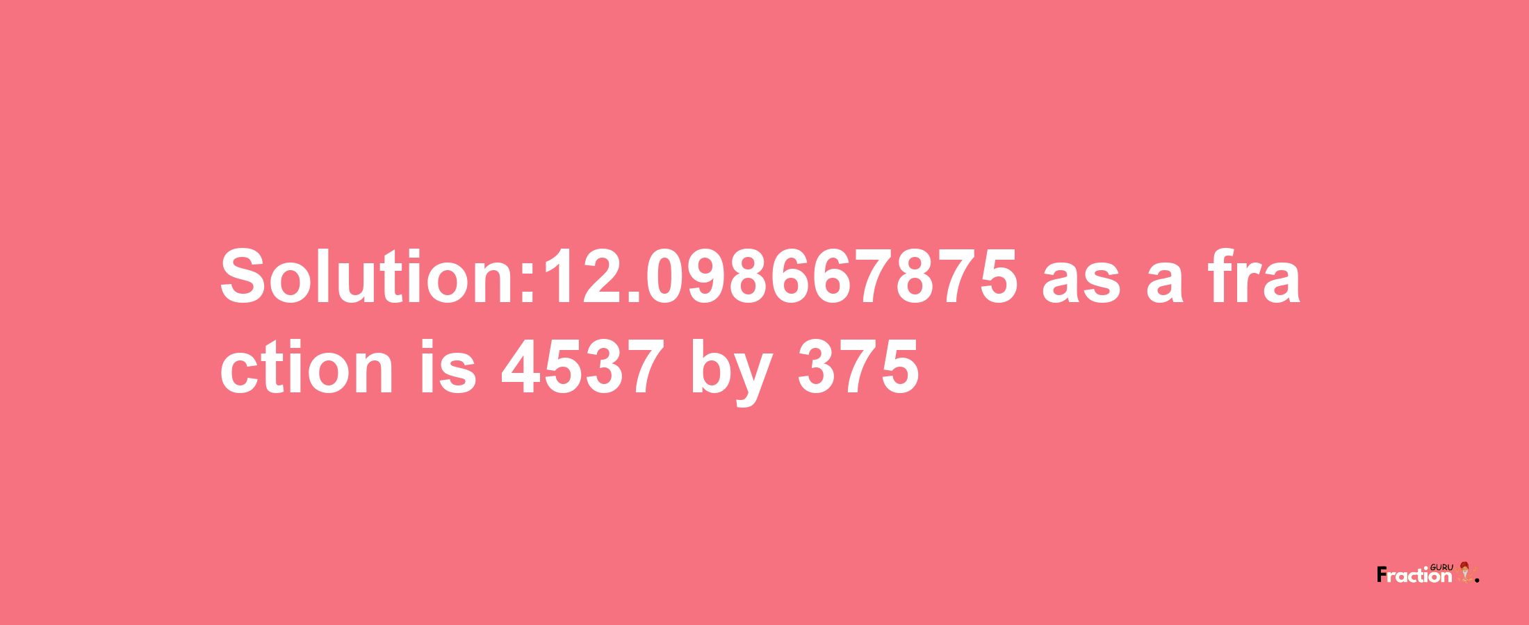 Solution:12.098667875 as a fraction is 4537/375