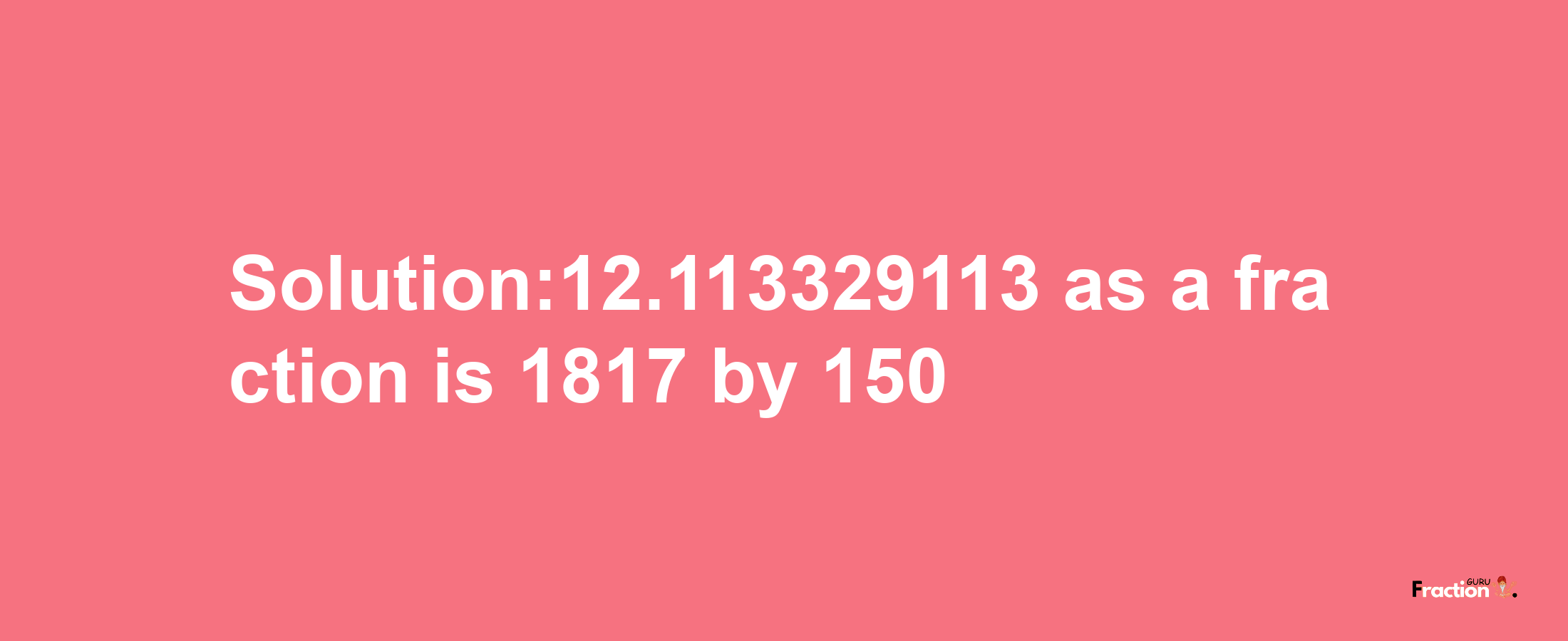 Solution:12.113329113 as a fraction is 1817/150