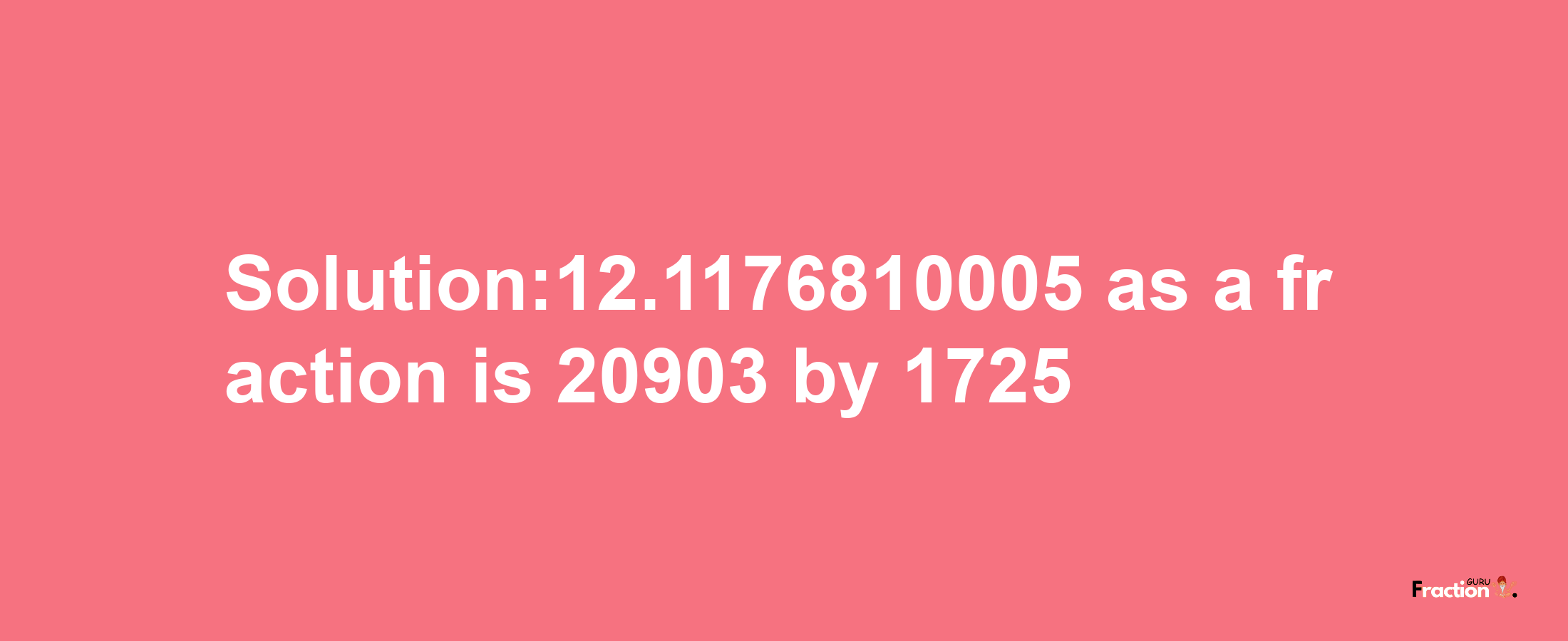 Solution:12.1176810005 as a fraction is 20903/1725