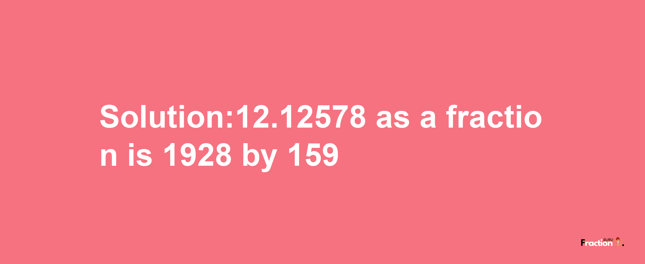 Solution:12.12578 as a fraction is 1928/159