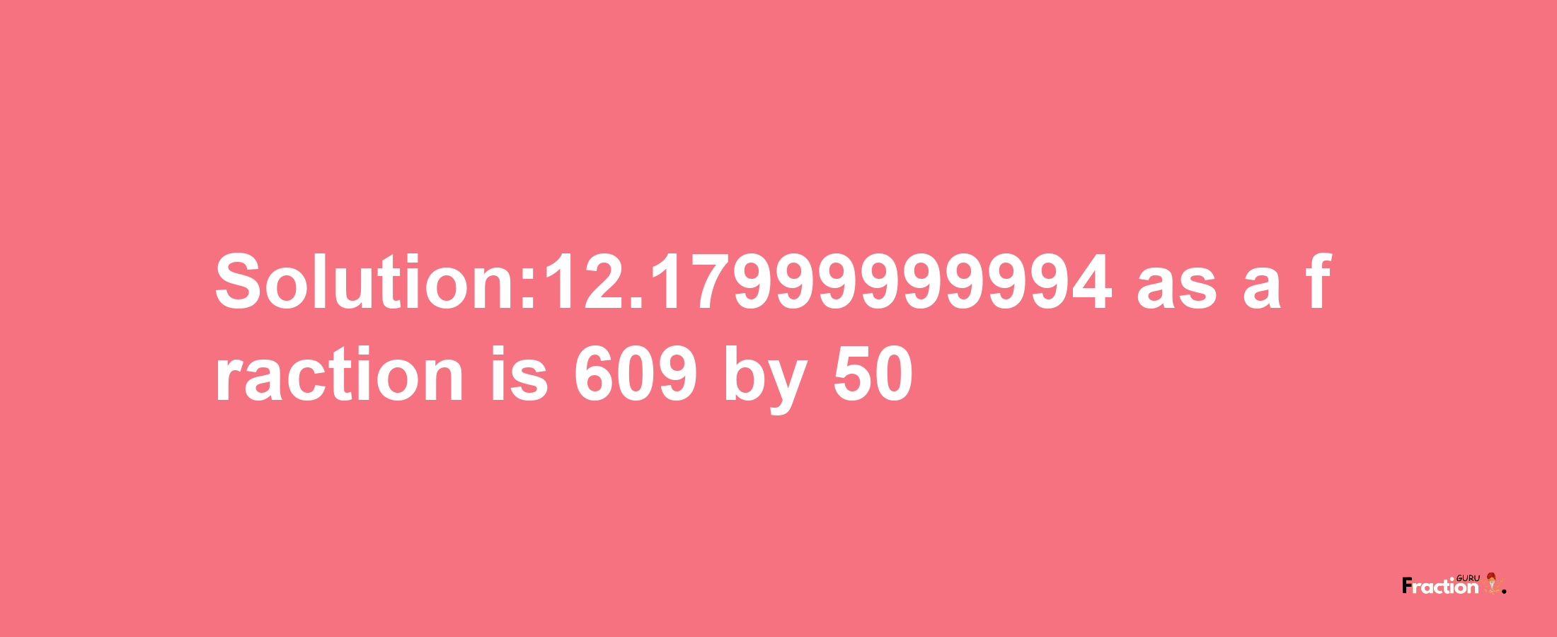 Solution:12.17999999994 as a fraction is 609/50