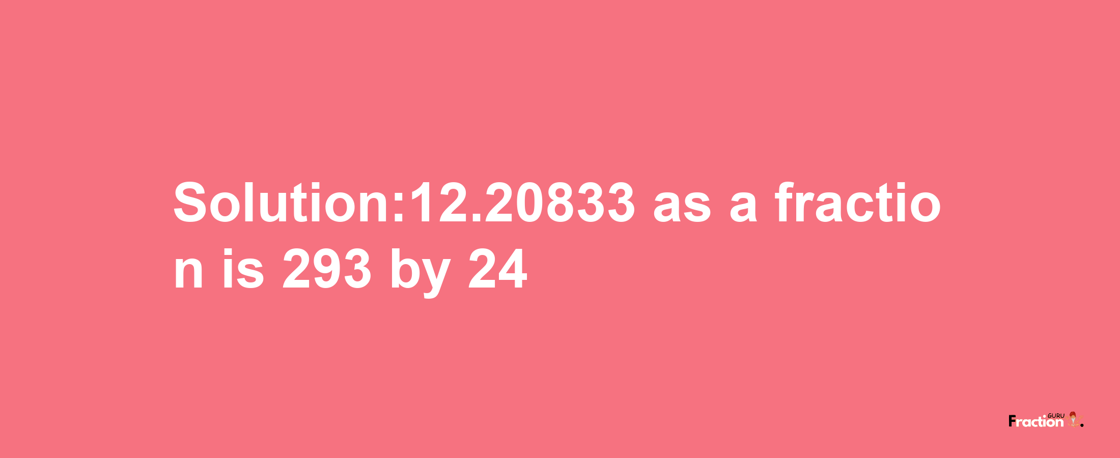 Solution:12.20833 as a fraction is 293/24