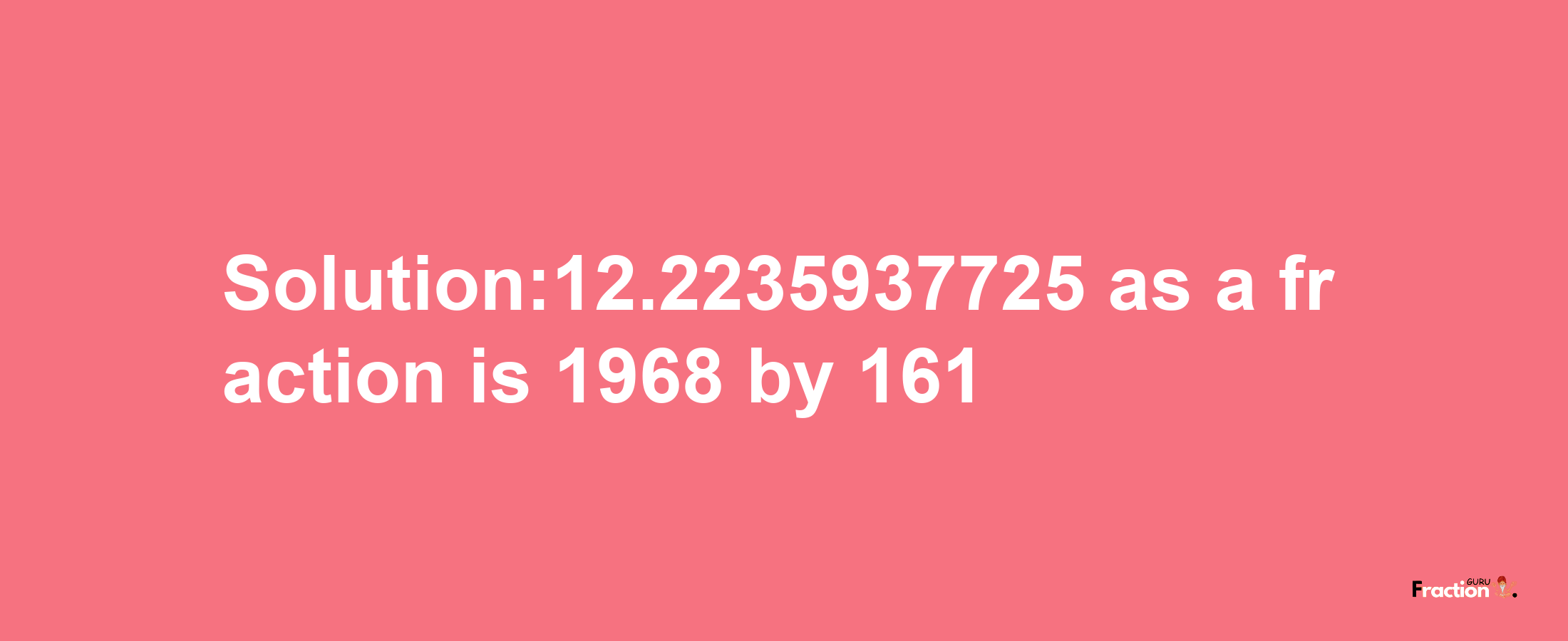 Solution:12.2235937725 as a fraction is 1968/161