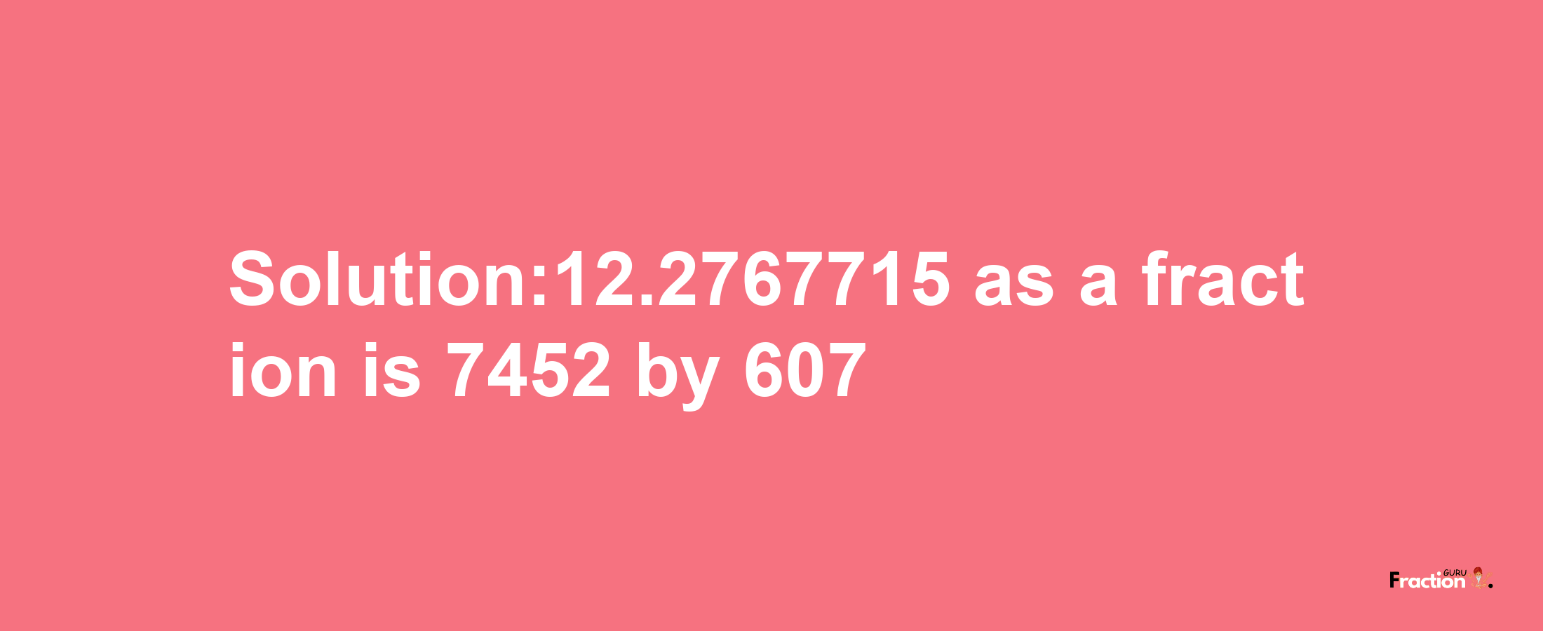 Solution:12.2767715 as a fraction is 7452/607