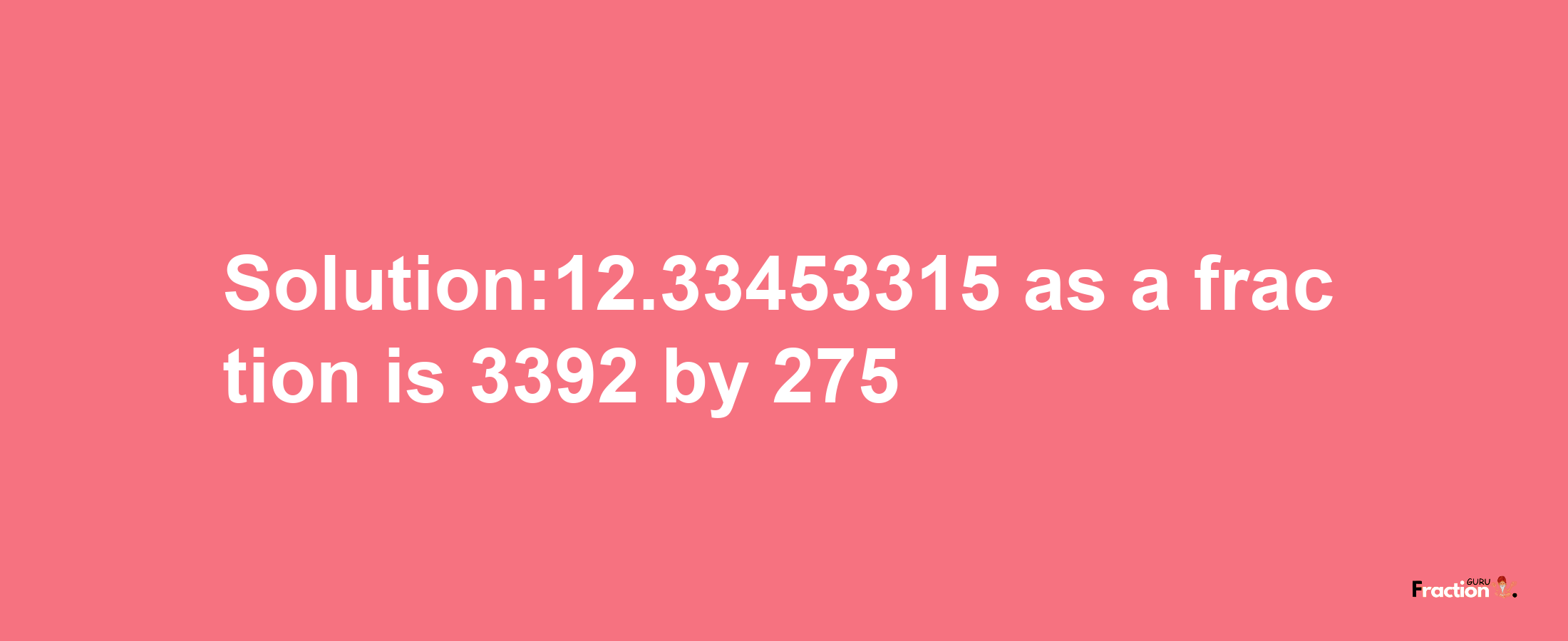 Solution:12.33453315 as a fraction is 3392/275