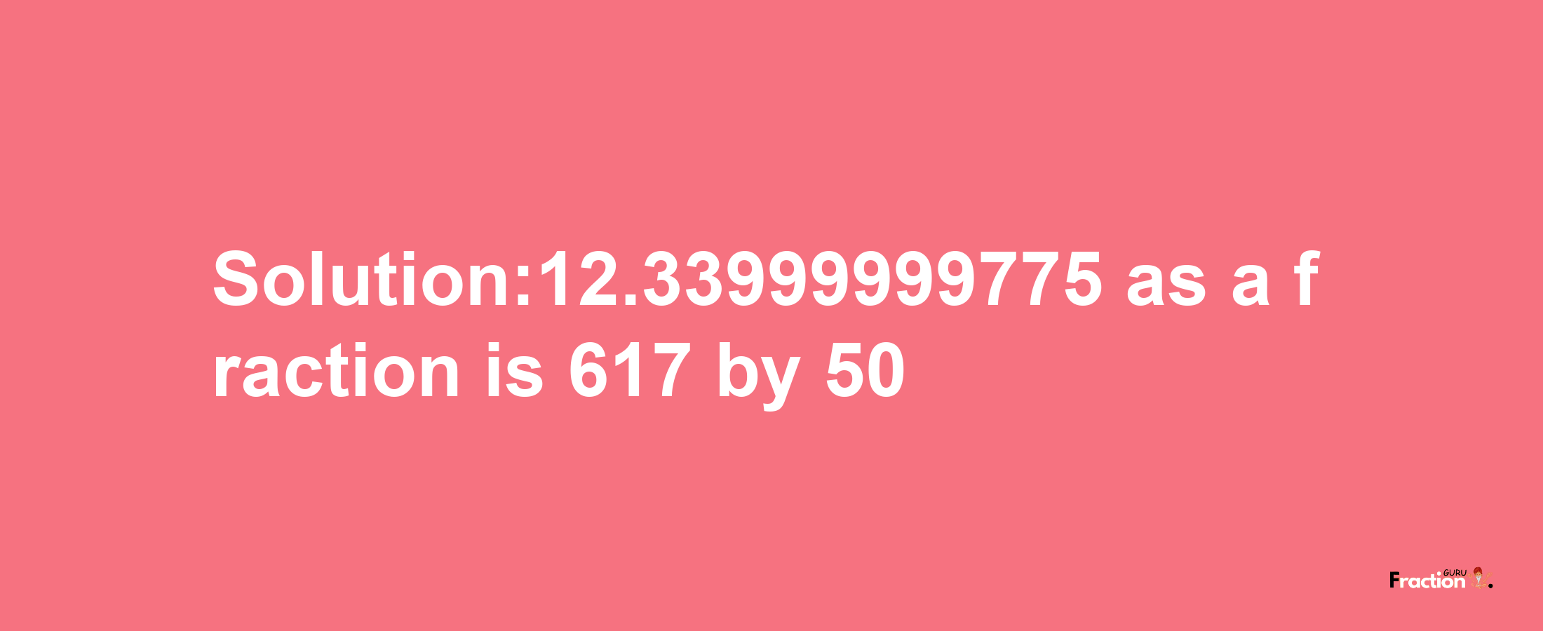 Solution:12.33999999775 as a fraction is 617/50