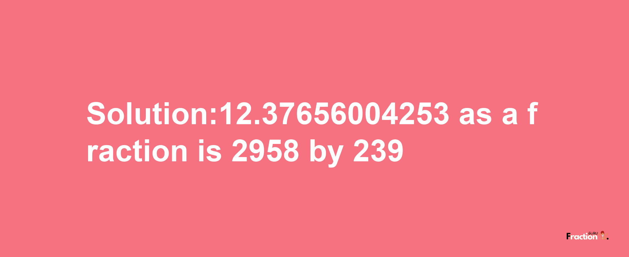 Solution:12.37656004253 as a fraction is 2958/239