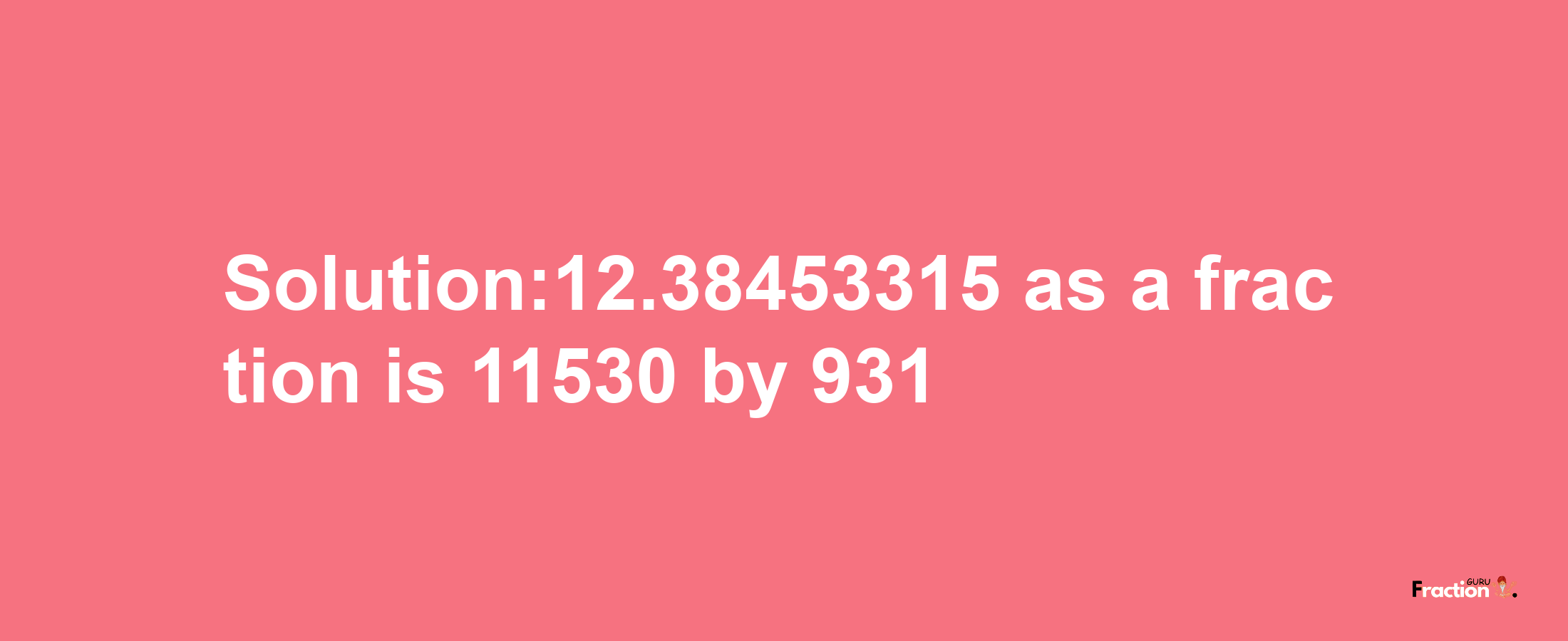 Solution:12.38453315 as a fraction is 11530/931