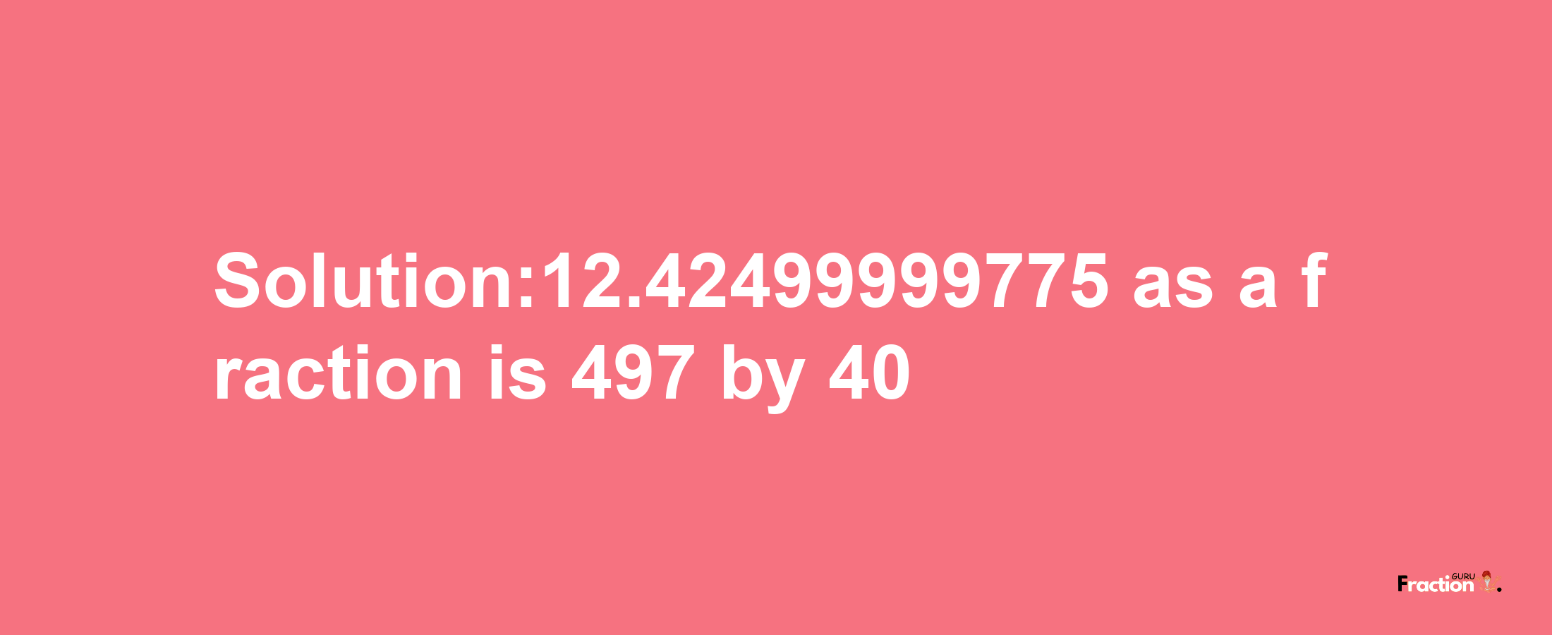 Solution:12.42499999775 as a fraction is 497/40