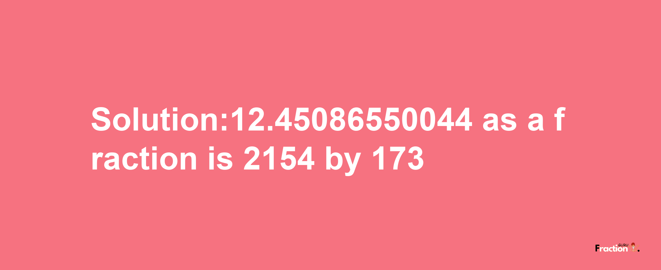 Solution:12.45086550044 as a fraction is 2154/173