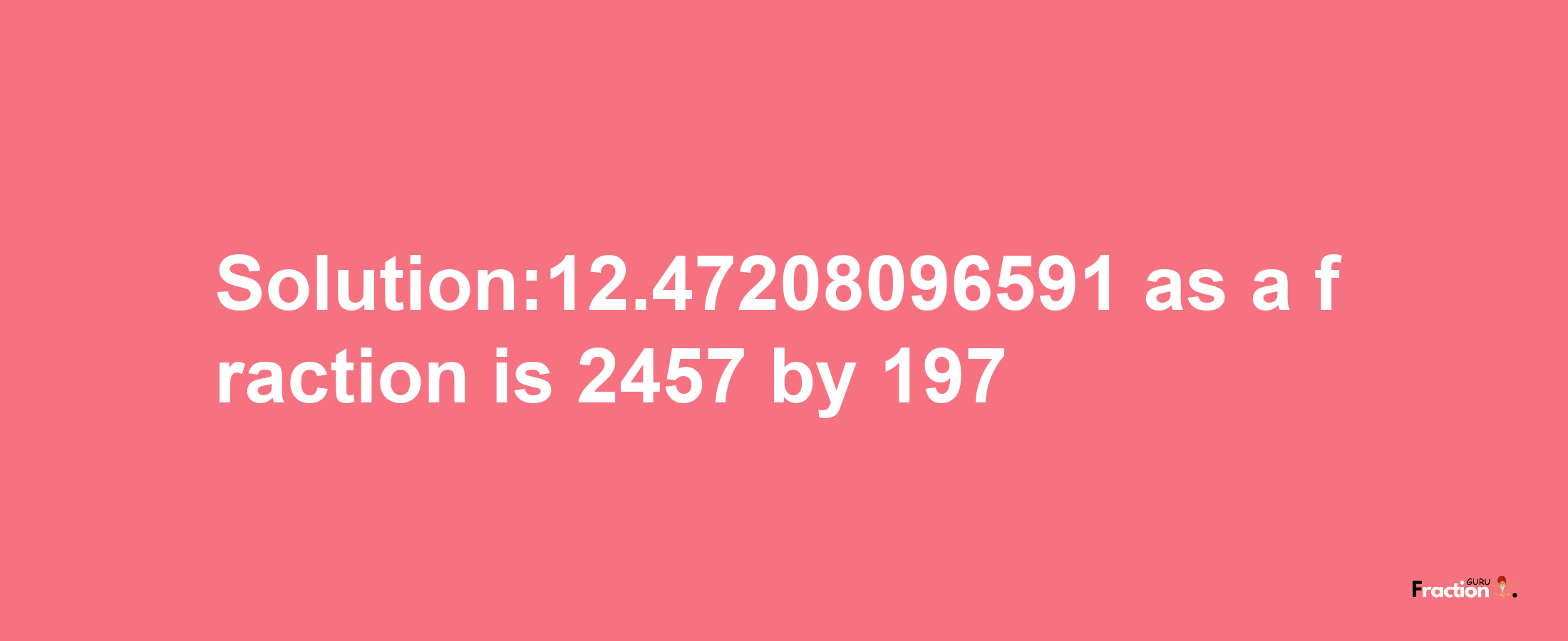 Solution:12.47208096591 as a fraction is 2457/197