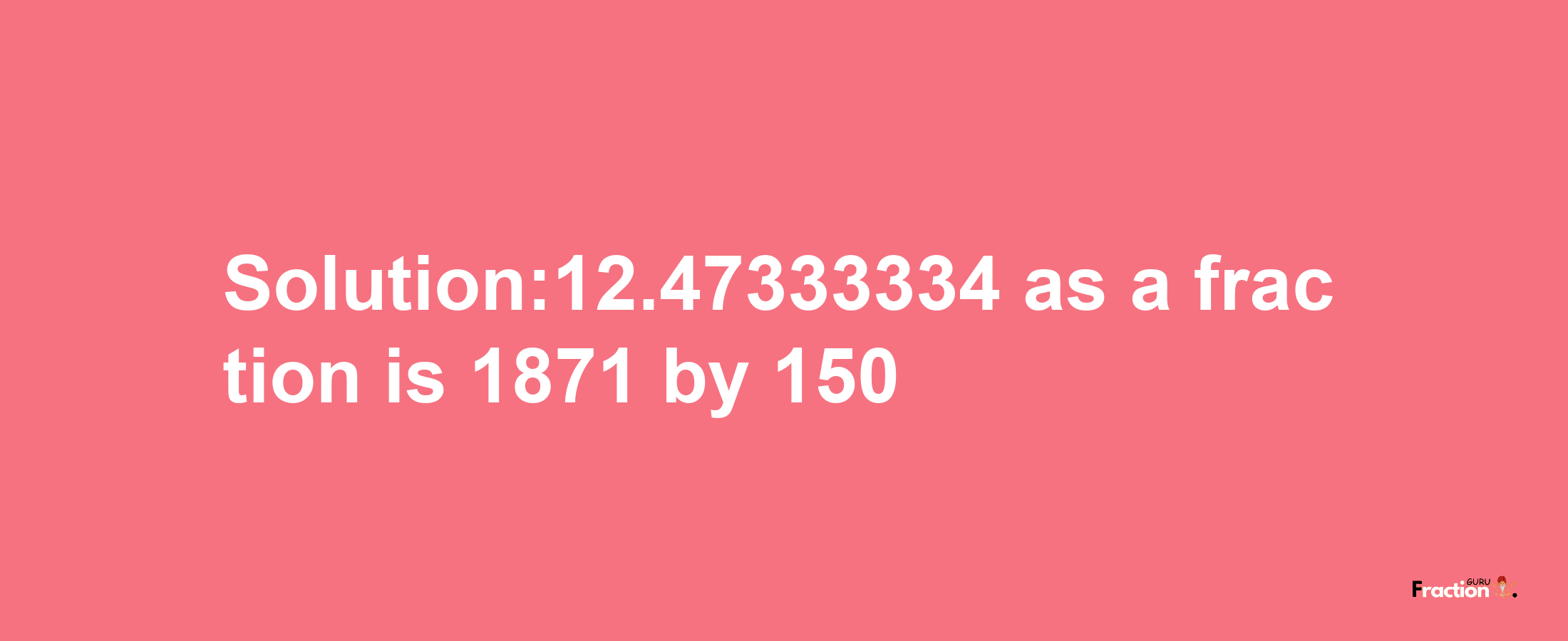 Solution:12.47333334 as a fraction is 1871/150