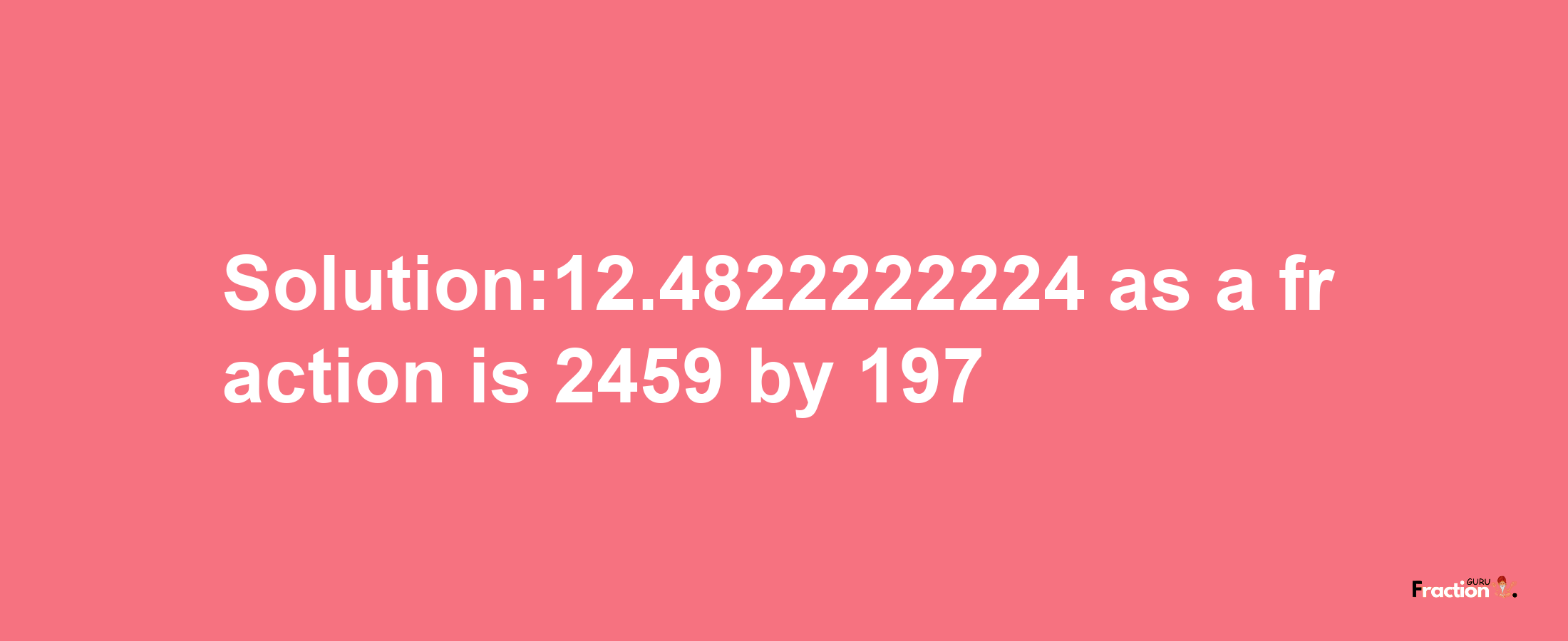 Solution:12.4822222224 as a fraction is 2459/197