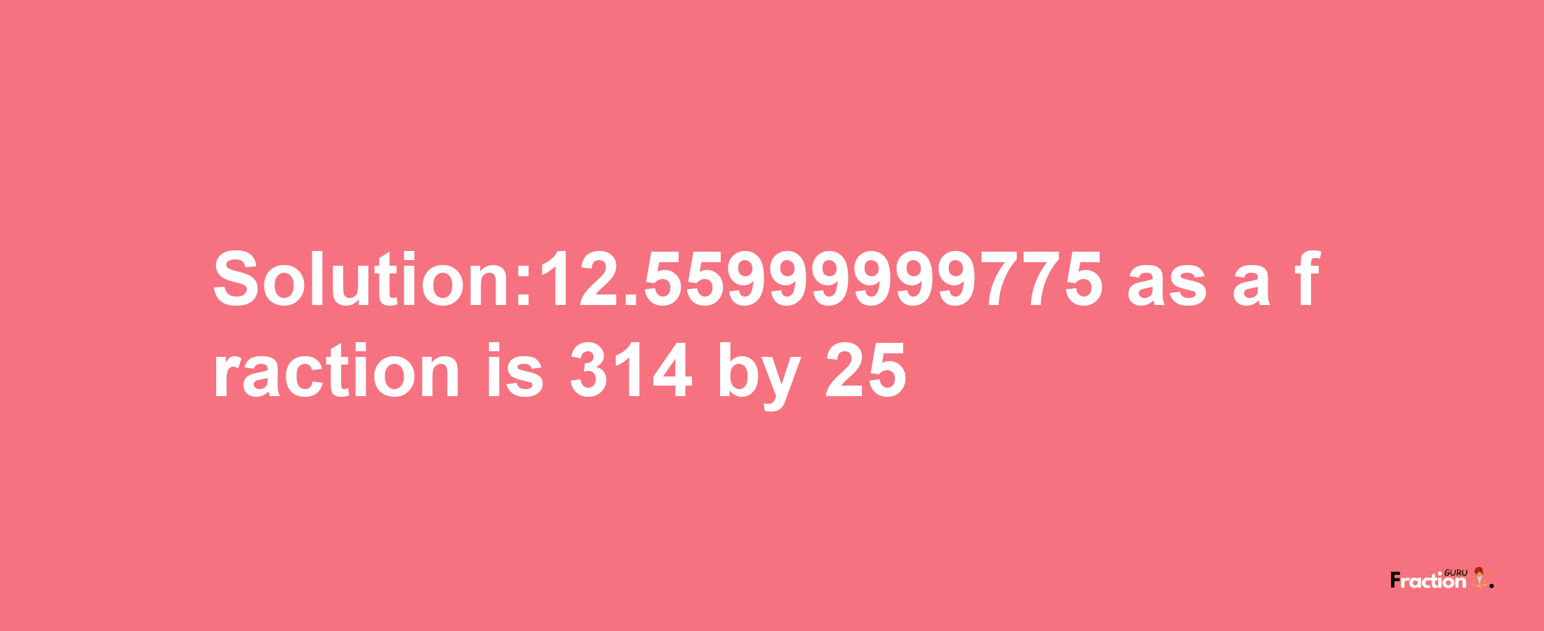 Solution:12.55999999775 as a fraction is 314/25