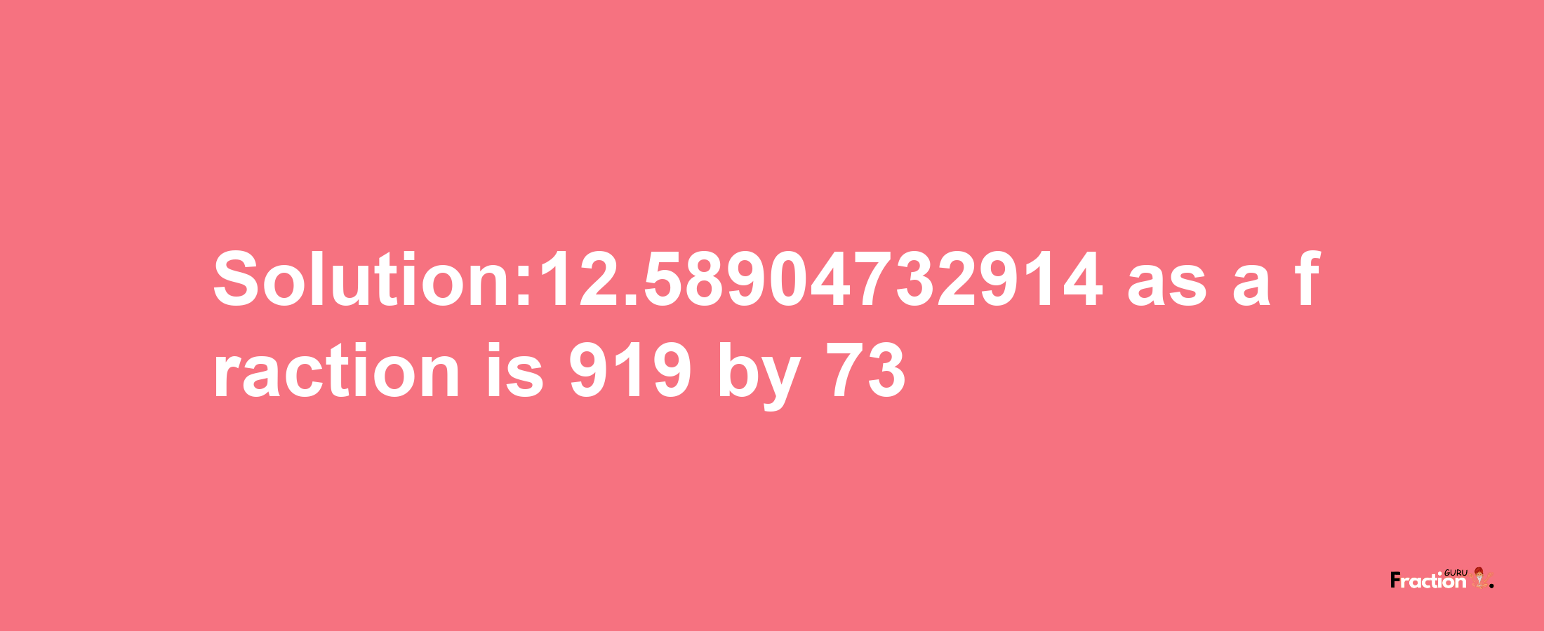 Solution:12.58904732914 as a fraction is 919/73