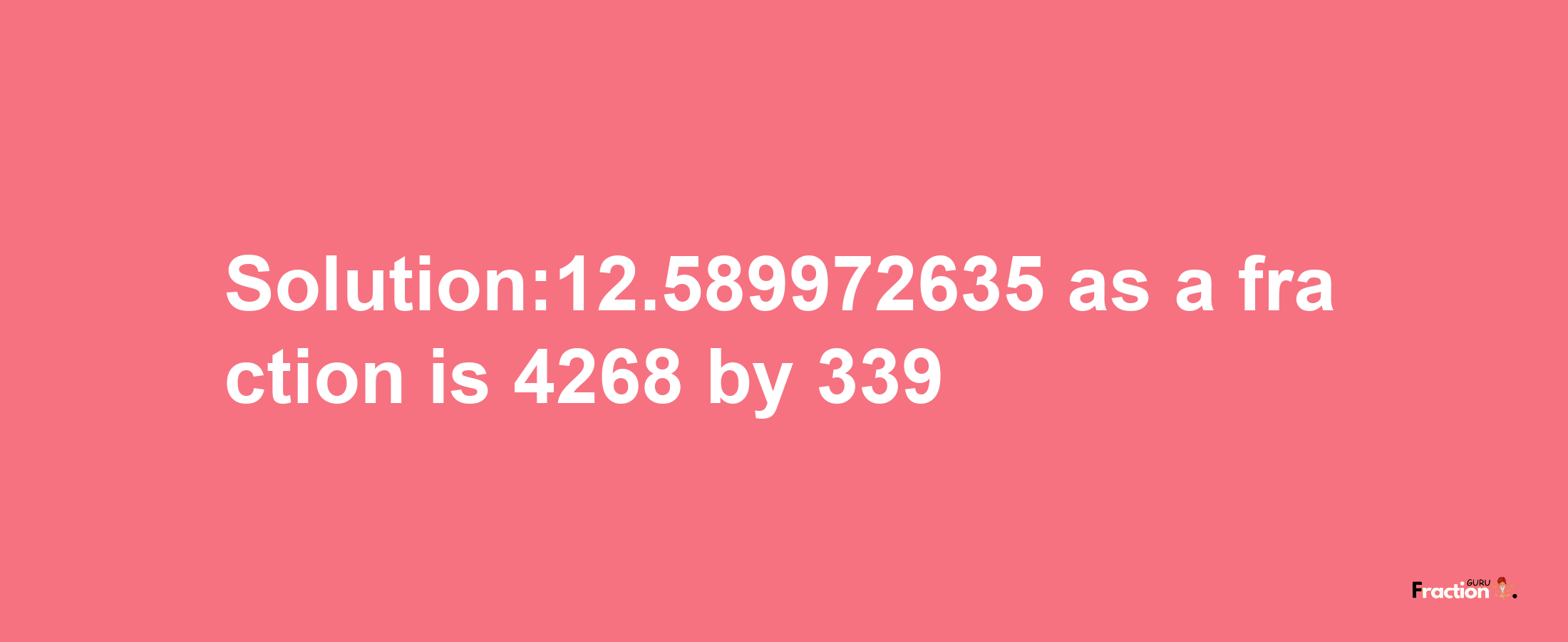 Solution:12.589972635 as a fraction is 4268/339