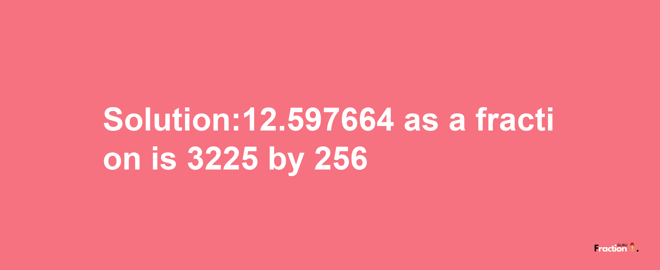 Solution:12.597664 as a fraction is 3225/256