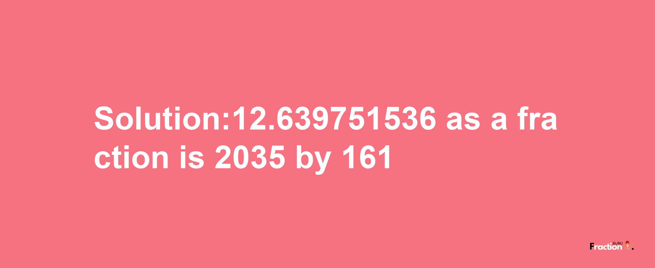 Solution:12.639751536 as a fraction is 2035/161