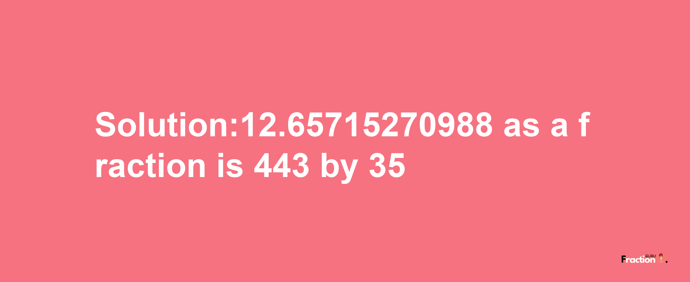 Solution:12.65715270988 as a fraction is 443/35