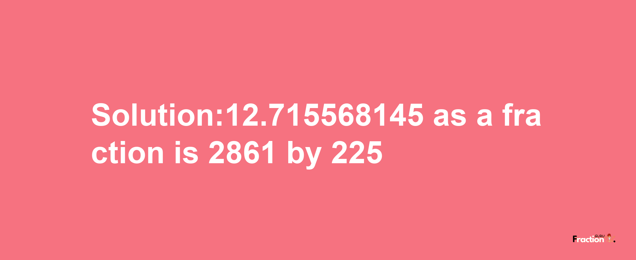 Solution:12.715568145 as a fraction is 2861/225