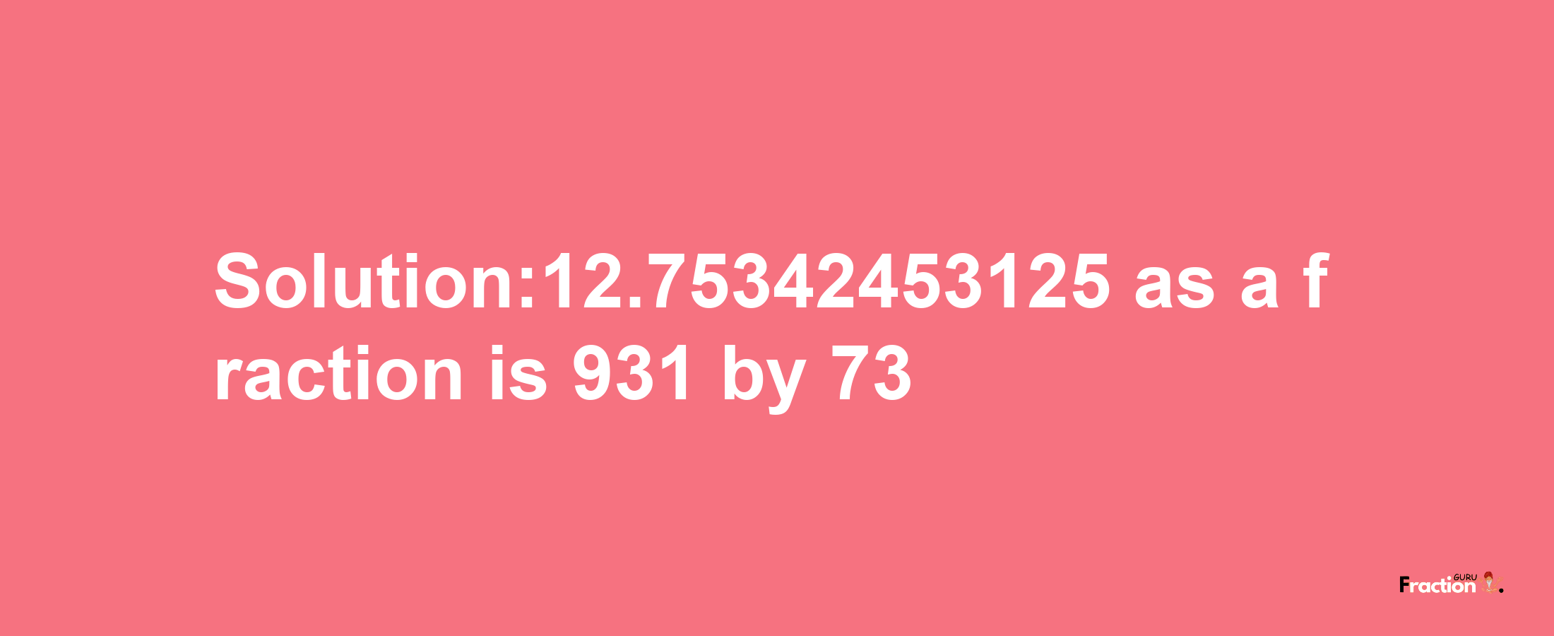 Solution:12.75342453125 as a fraction is 931/73