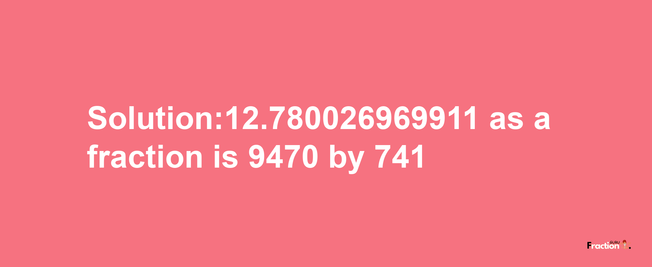 Solution:12.780026969911 as a fraction is 9470/741