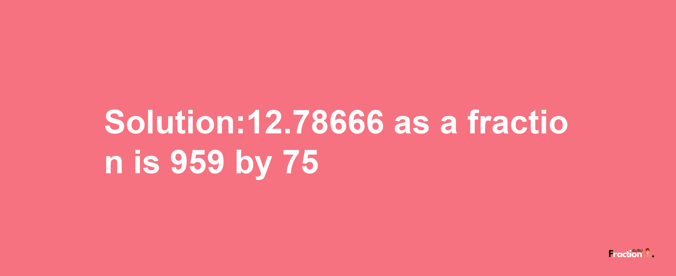 Solution:12.78666 as a fraction is 959/75