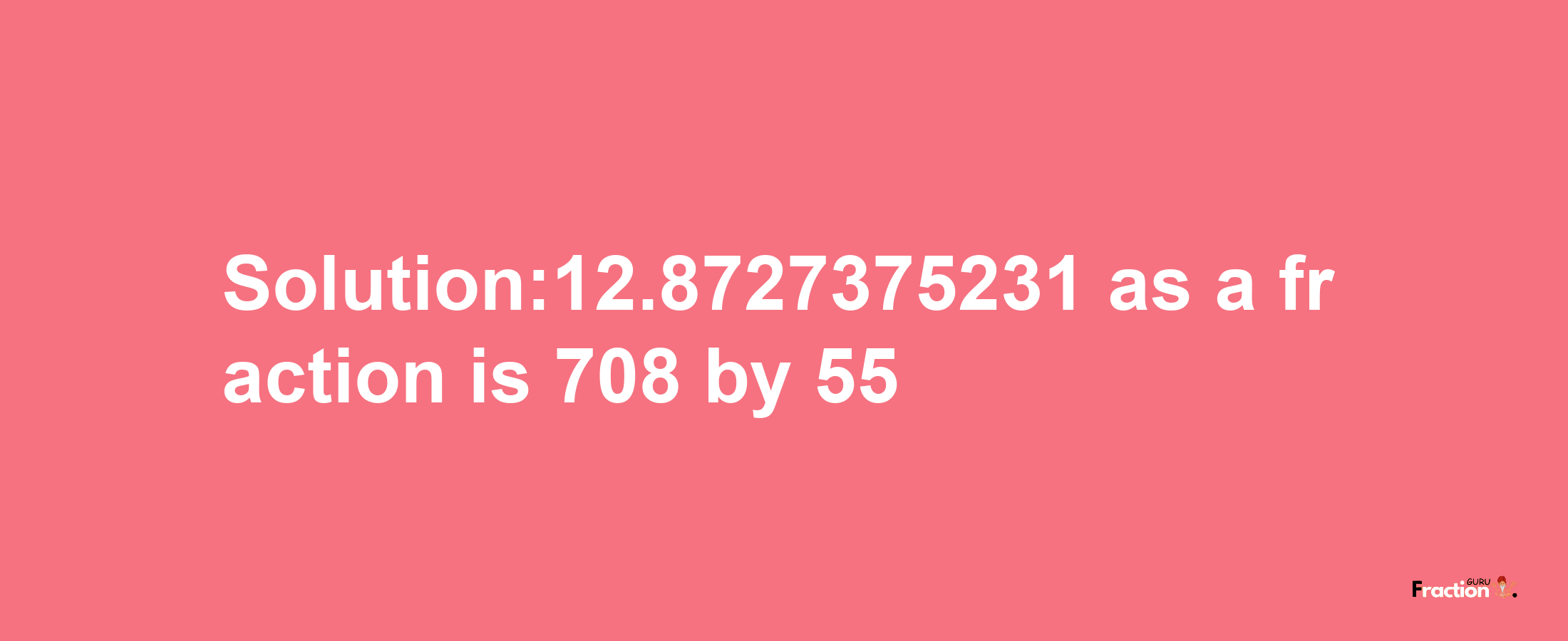 Solution:12.8727375231 as a fraction is 708/55