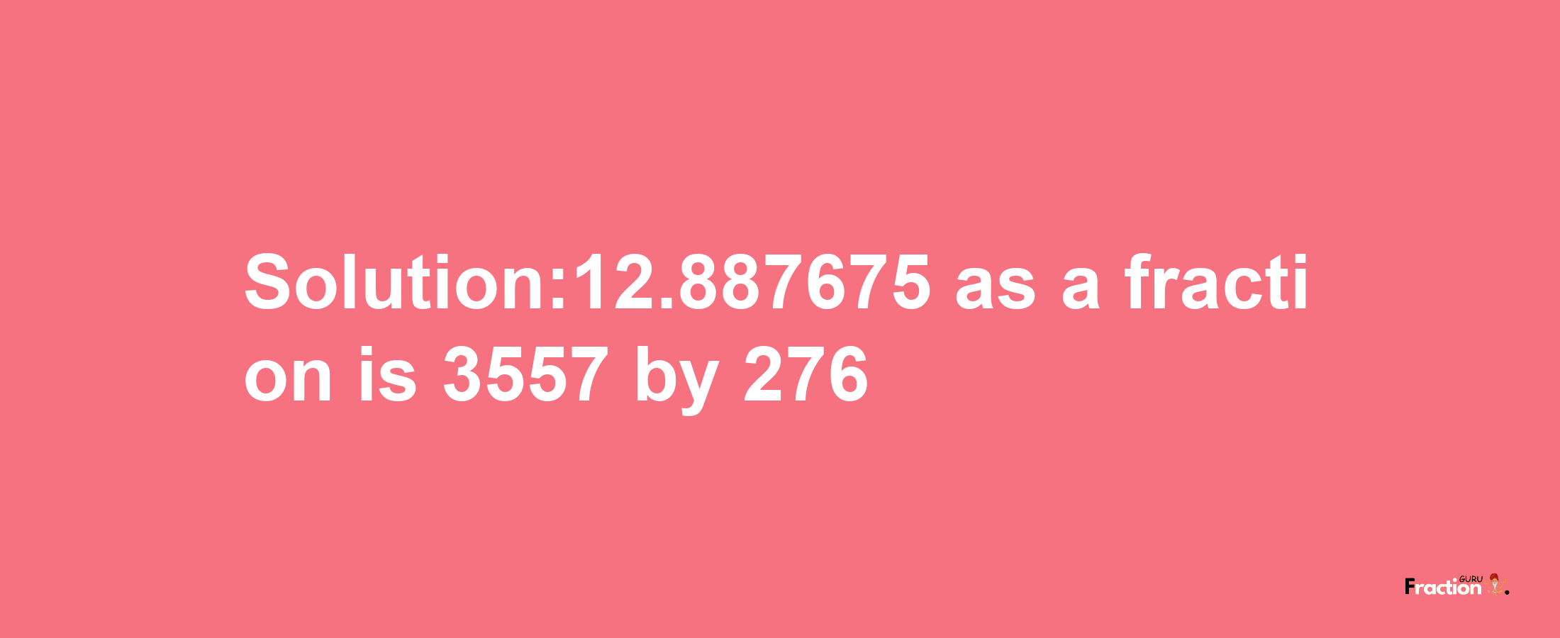 Solution:12.887675 as a fraction is 3557/276