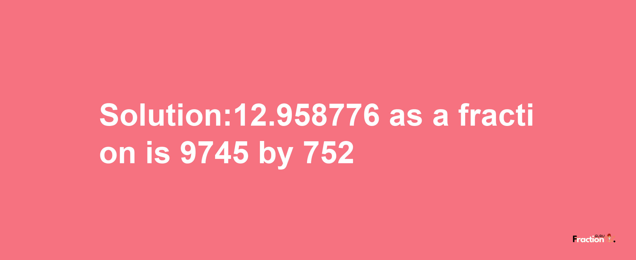 Solution:12.958776 as a fraction is 9745/752