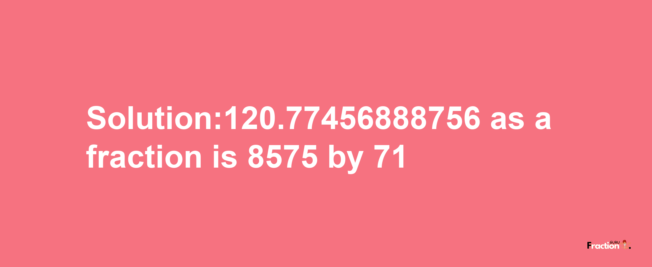 Solution:120.77456888756 as a fraction is 8575/71