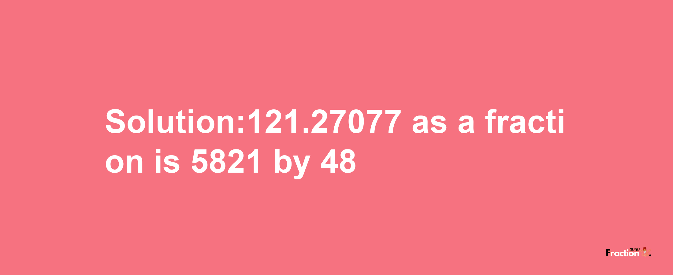 Solution:121.27077 as a fraction is 5821/48