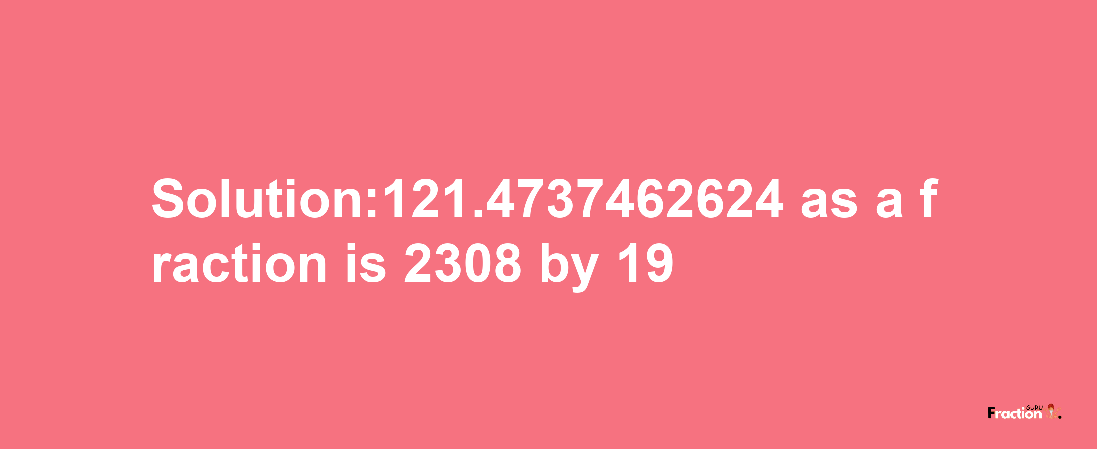 Solution:121.4737462624 as a fraction is 2308/19