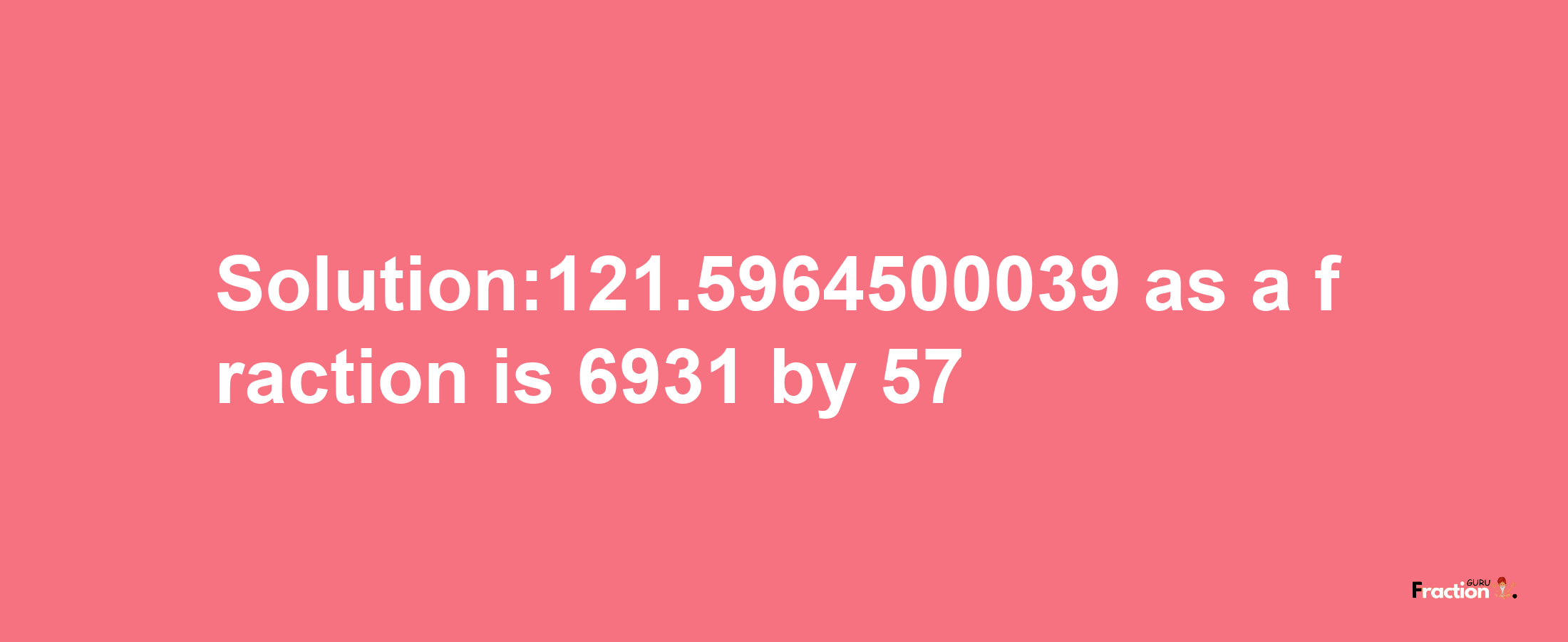 Solution:121.5964500039 as a fraction is 6931/57