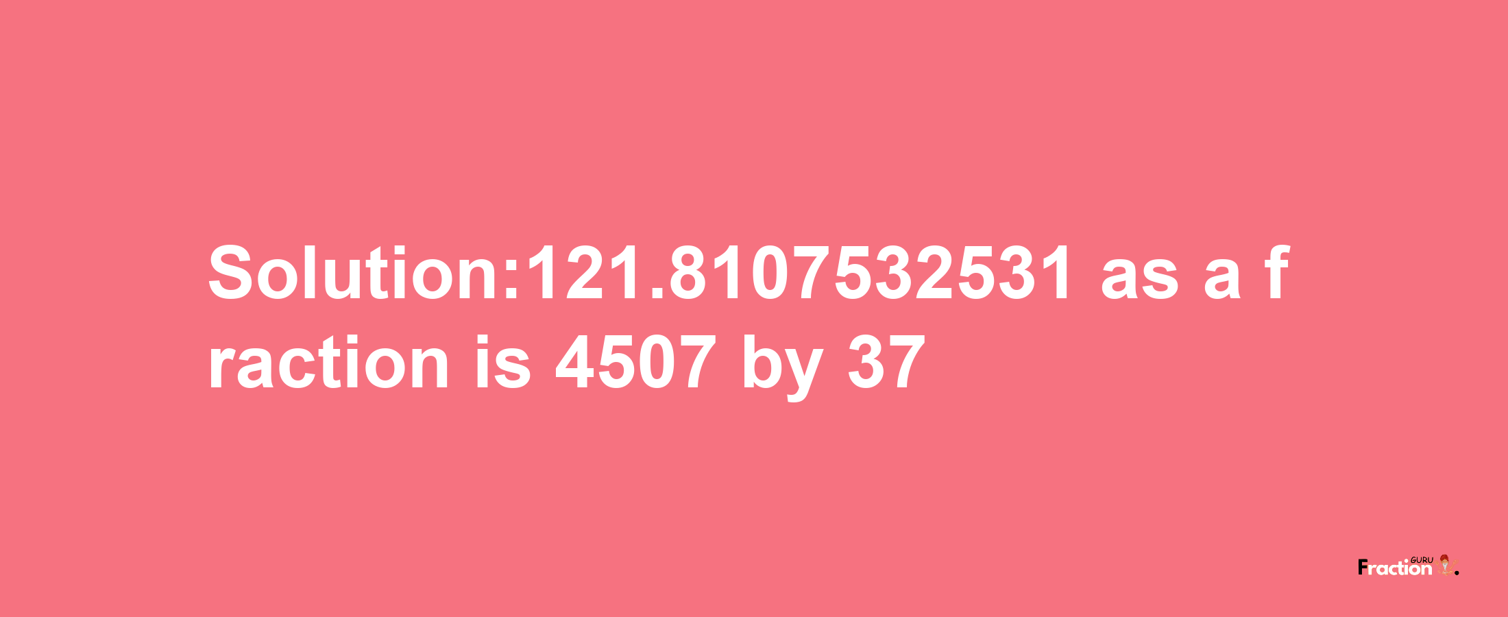 Solution:121.8107532531 as a fraction is 4507/37