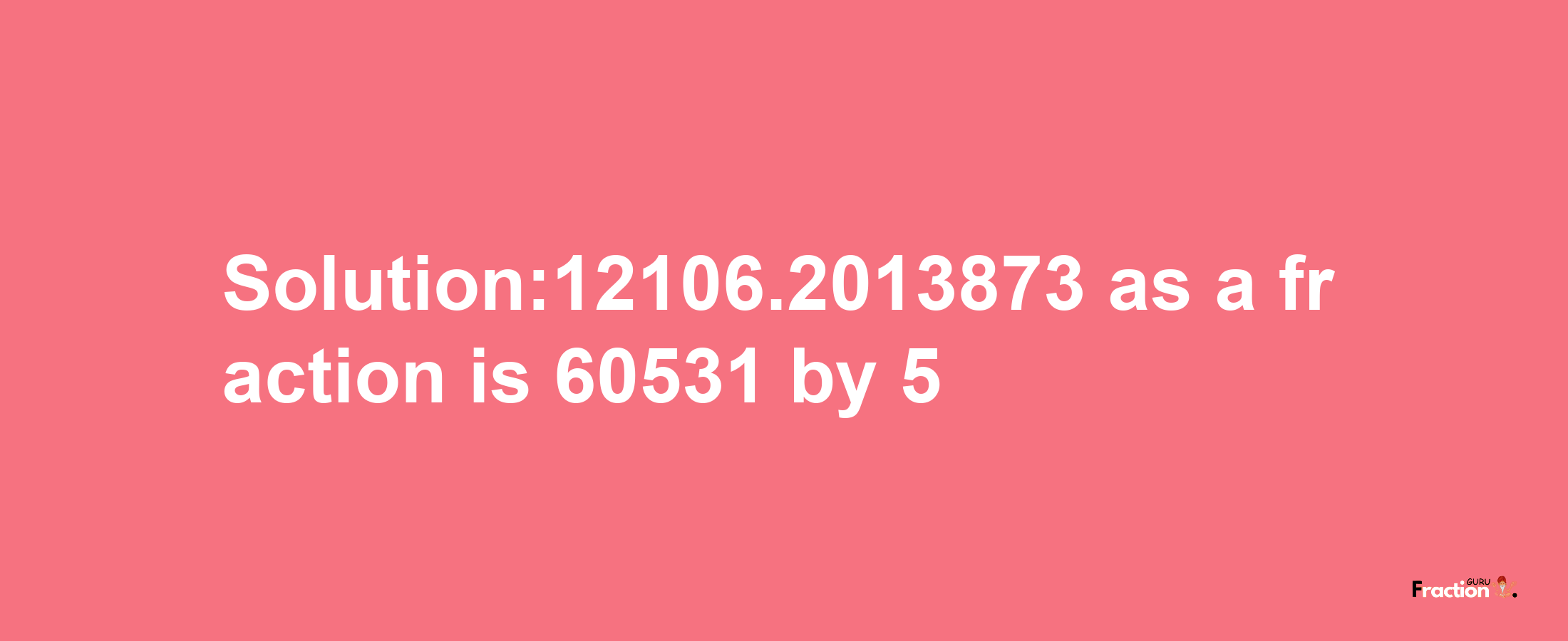 Solution:12106.2013873 as a fraction is 60531/5