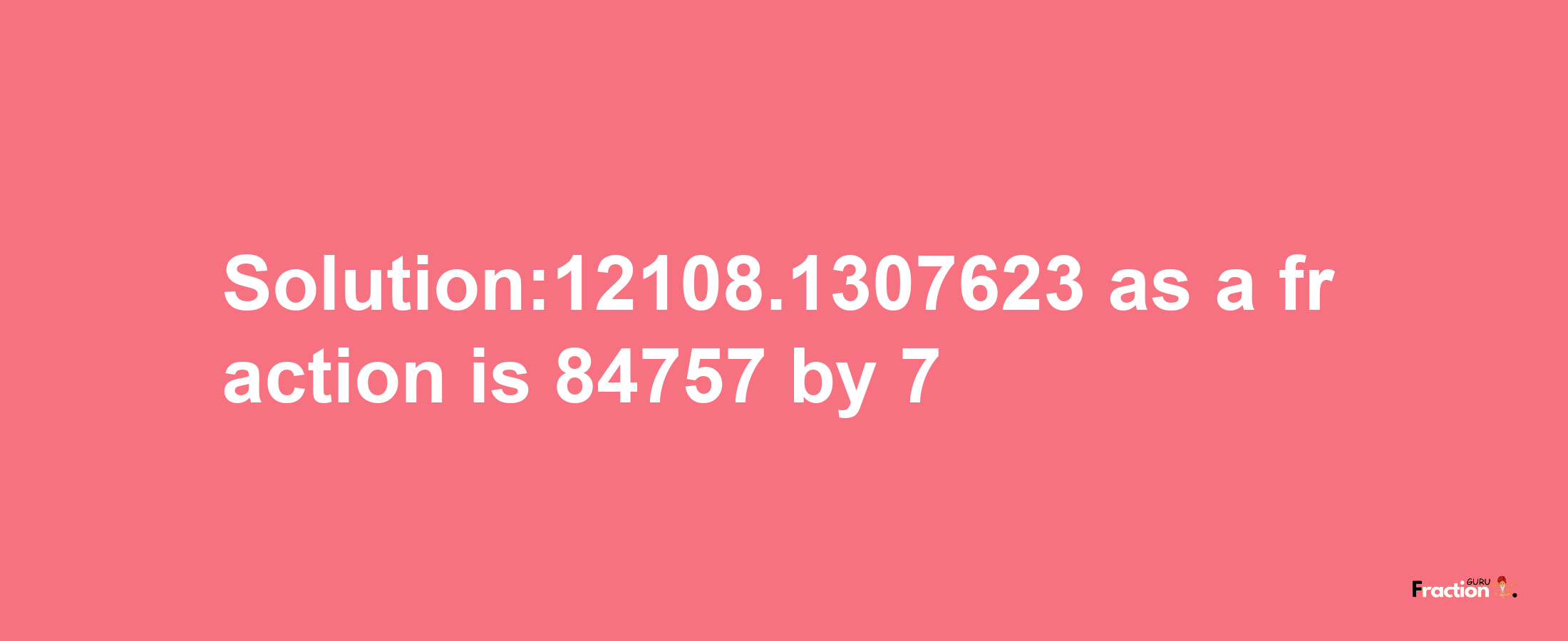 Solution:12108.1307623 as a fraction is 84757/7